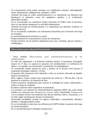 • Su concentración sérica puede aumentar con acidificantes urinarios, anticoagulantes
orales, indometacina, sulfinpirazona, salicilatos y AINE.
• Aumento del riesgo de colitis seudomembranosa si se administran con fármacos que
disminuyen la peristalsis, como los analgésicos opioides y la combinación
difenoxilato/atropina.
• No se recomiendan con anestésicos locales (derivados de PABA como la procaína),
toda vez que pueden antagonizar su actividad antibacteriana.
• Aumento del riesgo de trombocitopenia si se administran con diuréticos tiazídicos en
personas mayores.
• No se recomienda combinarlos con metenamina (hexamina) por el aumento del riesgo
de cristaluria.
• La acetazolamida puede potenciar su acción.
• Pueden disminuir las concentraciones séricas de ciclosporina.
• Pueden interferir con las pruebas diagnósticas para urea, creatinina, glucosa urinaria y
urobilinógeno.
Observaciones para enfermería/Precauciones
• Véase también Observaciones para enfermería/Precauciones de los
antibacterianos.
• Se debe dar seguimiento a la biometría hemática durante el tratamiento prolongado
(mayor de 14 días; en especial en pacientes con predisposición a la deficiencia de
folato), y en aquéllos con desnutrición o tratamiento con antiepilépticos.
• Se recomienda examen general de orina y pruebas de la función renal durante el
tratamiento prolongado superior a 14 días.
• El paciente debe mantenerse bien hidratado y tener un consumo adecuado de líquidos
durante el tratamiento.
• Debe vigilarse el gasto urinario para mantenerlo por arriba de 1 500 mL/día, a fin de
disminuir la cristaluria y la formación de litos.
• Pudiera requerirse alcalinización para mejorar la solubilidad de ciertas sulfonamidas y
reducir el riesgo de cristaluria.
• Si aparece exantema debe suspenderse el tratamiento.
• Los pacientes con síndrome de inmunodeficiencia adquirida (SIDA) que están siendo
tratados por neumonía por Pneumocystis jiroveci (antes denominado Pneumocystis
carinii) pueden mostrar una incidencia más alta de exantema, fiebre y leucopenia, y se
les debe vigilar estrechamente durante el tratamiento.
• Desarrollan sensibilidad cruzada con algunos antitiroideos, acetazolamida, diuréticos
tiazídicos e hipoglucemiantes orales.
• No se recomiendan en personas con deficiencia de G6PD debido al aumento del riesgo
de anemia hemolítica.
• No se recomiendan para la faringitis estreptocócica.
327
ERRNVPHGLFRVRUJ
 