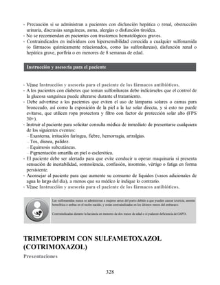 • Precaución si se administran a pacientes con disfunción hepática o renal, obstrucción
urinaria, discrasias sanguíneas, asma, alergias o disfunción tiroidea.
• No se recomiendan en pacientes con trastornos hematológicos graves.
• Contraindicados en individuos con hipersensibilidad conocida a cualquier sulfonamida
(o fármacos químicamente relacionados, como las sulfonilureas), disfunción renal o
hepática grave, porfiria o en menores de 8 semanas de edad.
Instrucción y asesoría para el paciente
• Véase Instrucción y asesoría para el paciente de los fármacos antibióticos.
• A los pacientes con diabetes que toman sulfonilureas debe indicárseles que el control de
la glucosa sanguínea puede alterarse durante el tratamiento.
• Debe advertirse a los pacientes que eviten el uso de lámparas solares o camas para
bronceado, así como la exposición de la piel a la luz solar directa, y si esto no puede
evitarse, que utilicen ropa protectora y filtro con factor de protección solar alto (FPS
30+).
• Instruir al paciente para solicitar consulta médica de inmediato de presentarse cualquiera
de los siguientes eventos:
– Exantema, irritación faríngea, fiebre, hemorragia, artralgias.
– Tos, disnea, palidez.
– Equimosis subcutáneas.
– Pigmentación amarilla en piel o esclerótica.
• El paciente debe ser alertado para que evite conducir u operar maquinaria si presenta
sensación de inestabilidad, somnolencia, confusión, insomnio, vértigo o fatiga en forma
persistente.
• Aconsejar al paciente para que aumente su consumo de líquidos (vasos adicionales de
agua lo largo del día), a menos que su médico le indique lo contrario.
• Véase Instrucción y asesoría para el paciente de los fármacos antibióticos.
Las sulfonamidas nunca se administran a mujeres antes del parto debido a que pueden causar ictericia, anemia
hemolítica o ambas en el recién nacido, y están contraindicadas en los últimos meses del embarazo.
Contraindicadas durante la lactancia en menores de dos meses de edad o si padecen deficiencia de G6PD.
TRIMETOPRIM CON SULFAMETOXAZOL
(COTRIMOXAZOL)
Presentaciones
328
ERRNVPHGLFRVRUJ
 