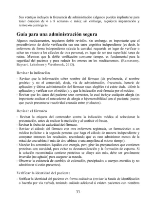 Sus ventajas incluyen la frecuencia de administración (algunos pueden implantarse para
tener duración de 6 a 8 semanas o más); sin embargo, requieren implantación y
remoción quirúrgicas.
Guía para una administración segura
Algunos medicamentos, requieren doble revisión; sin embargo, es importante que el
procedimiento de doble verificación sea una tarea cognitiva independiente (es decir, la
enfermera de forma independiente calcula la cantidad requerida en lugar de verificar o
echar un vistazo a los cálculos de otra persona), en lugar de ser una superficial tarea de
rutina. Mientras que la doble verificación consume tiempo, es fundamental para la
seguridad del paciente y para reducir los errores en los medicamentos. (Ramasamy,
Baysari, Lehnborn y Westbrook, 2013).
Revisar la indicación
• Revisar que la información sobre nombre del fármaco (de preferencia, el nombre
genérico y no el comercial), dosis, vía de administración, frecuencia, horario de
aplicación y última administración del fármaco sean elegibles (si existe duda, diferir la
aplicación y verificar con el médico), y que la indicación esté firmada por el médico.
• Revisar que los datos del paciente sean correctos, lo cual incluye cualquier alergia (es
importante analizar el antecedente de alergia o hipersensibilidad con el paciente, puesto
que puede presentarse reactividad cruzada entre productos).
Revisar el fármaco
• Revisar la etiqueta del contenedor contra la indicación médica al seleccionar la
presentación, antes de realizar la medición y al sustituir el frasco.
• Revisar la fecha de caducidad del fármaco.
• Revisar el cálculo del fármaco con otra enfermera registrada, un farmacéutico o un
médico (solicitar a la segunda persona que haga el cálculo de manera independiente y
comparar entonces los resultados, recordando que es raro administrar menos de la
mitad de una tableta o más de dos tabletas o una ampolleta al mismo tiempo).
• Mezclar los contenidos líquidos con energía, pero girar las preparaciones que contienen
proteínas con suavidad, para evitar su desnaturalización y la formación de espuma. Si
la solución reconstituida contiene proteínas se diluye aún más, debe ser gentilmente
invertido (no agitado) para asegurar la mezcla.
• Observar la existencia de cambios de coloración, precipitados o cuerpos extraños (y no
administrar si están presentes).
Verificar la identidad del paciente
• Verificar la identidad del paciente en forma cuidadosa (revisar la banda de identificación
o hacerlo por vía verbal), teniendo cuidado adicional si existen pacientes con nombres
33
ERRNVPHGLFRVRUJ
 