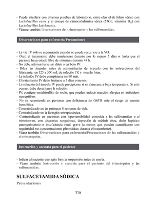 • Puede interferir con diversas pruebas de laboratorio, entre ellas el de folato sérico con
Lactobacillus casei y el ensayo de cianocobalamina sérica (57Co; vitamina B12) con
Lactobacillus Leishmania.
• Véanse también Interacciones del trimetoprim y las sulfonamidas.
Observaciones para enfermería/Precauciones
• La vía IV sólo se recomienda cuando no puede recurrirse a la VO.
• Oral: el tratamiento debe mantenerse durante por lo menos 5 días o hasta que el
paciente haya estado libre de síntomas durante 48 h.
• No debe administrarse sin diluir o en bolo IV
.
• Diluir las ámpulas antes de administrarlas de acuerdo con las instrucciones del
fabricante, en 125 a 500 mL de solución IV
, y mezclar bien.
• La infusión IV debe completarse en 90 min.
• El tratamiento IV debe limitarse a 3 días o menos.
• La solución del ámpula IV puede precipitarse si se almacena a baja temperatura. Si esto
ocurre, debe desecharse la solución.
• IV: contiene metabisulfito de sodio, que pueden inducir reacción alérgica en individuos
susceptibles.
• No se recomienda en personas con deficiencia de G6PD ante el riesgo de anemia
hemolítica.
• Contraindicado en las primeras 8 semanas de vida.
• Contraindicado en la faringitis estreptocócica.
• Contraindicado en pacientes con hipersensibilidad conocida a las sulfonamidas o al
trimetoprim, con discrasias sanguíneas, depresión de médula ósea, daño hepático
parenquimatoso o insuficiencia renal grave (a menos que puedan cuantificarse con
regularidad sus concentraciones plasmáticas durante el tratamiento).
• Véase también Observaciones para enfermería/Precauciones de las sulfonamidas y
el trimetoprim.
Instrucción y asesoría para el paciente
• Indicar al paciente que agite bien la suspensión antes de usarla.
• Véase también Instrucción y asesoría para el paciente del trimetoprim y las
sulfonamidas.
SULFACETAMIDA SÓDICA
Presentaciones
330
ERRNVPHGLFRVRUJ
 