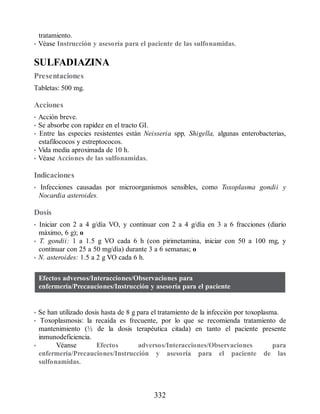 tratamiento.
• Véase Instrucción y asesoría para el paciente de las sulfonamidas.
SULFADIAZINA
Presentaciones
Tabletas: 500 mg.
Acciones
• Acción breve.
• Se absorbe con rapidez en el tracto GI.
• Entre las especies resistentes están Neisseria spp, Shigella, algunas enterobacterias,
estafilococos y estreptococos.
• Vida media aproximada de 10 h.
• Véase Acciones de las sulfonamidas.
Indicaciones
• Infecciones causadas por microorganismos sensibles, como Toxoplasma gondii y
Nocardia asteroides.
Dosis
• Iniciar con 2 a 4 g/día VO, y continuar con 2 a 4 g/día en 3 a 6 fracciones (diario
máximo, 6 g); o
• T. gondii: 1 a 1.5 g VO cada 6 h (con pirimetamina, iniciar con 50 a 100 mg, y
continuar con 25 a 50 mg/día) durante 3 a 6 semanas; o
• N. asteroides: 1.5 a 2 g VO cada 6 h.
Efectos adversos/Interacciones/Observaciones para
enfermería/Precauciones/Instrucción y asesoría para el paciente
• Se han utilizado dosis hasta de 8 g para el tratamiento de la infección por toxoplasma.
• Toxoplasmosis: la recaída es frecuente, por lo que se recomienda tratamiento de
mantenimiento (½ de la dosis terapéutica citada) en tanto el paciente presente
inmunodeficiencia.
• Véanse Efectos adversos/Interacciones/Observaciones para
enfermería/Precauciones/Instrucción y asesoría para el paciente de las
sulfonamidas.
332
ERRNVPHGLFRVRUJ
 