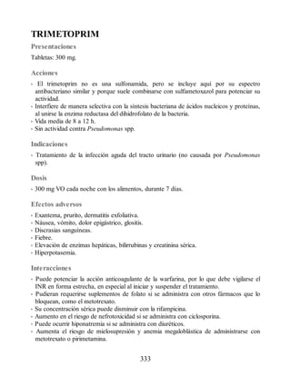 TRIMETOPRIM
Presentaciones
Tabletas: 300 mg.
Acciones
• El trimetoprim no es una sulfonamida, pero se incluye aquí por su espectro
antibacteriano similar y porque suele combinarse con sulfametoxazol para potenciar su
actividad.
• Interfiere de manera selectiva con la síntesis bacteriana de ácidos nucleicos y proteínas,
al unirse la enzima reductasa del dihidrofolato de la bacteria.
• Vida media de 8 a 12 h.
• Sin actividad contra Pseudomonas spp.
Indicaciones
• Tratamiento de la infección aguda del tracto urinario (no causada por Pseudomonas
spp).
Dosis
• 300 mg VO cada noche con los alimentos, durante 7 días.
Efectos adversos
• Exantema, prurito, dermatitis exfoliativa.
• Náusea, vómito, dolor epigástrico, glositis.
• Discrasias sanguíneas.
• Fiebre.
• Elevación de enzimas hepáticas, bilirrubinas y creatinina sérica.
• Hiperpotasemia.
Interacciones
• Puede potenciar la acción anticoagulante de la warfarina, por lo que debe vigilarse el
INR en forma estrecha, en especial al iniciar y suspender el tratamiento.
• Pudieran requerirse suplementos de folato si se administra con otros fármacos que lo
bloquean, como el metotrexato.
• Su concentración sérica puede disminuir con la rifampicina.
• Aumento en el riesgo de nefrotoxicidad si se administra con ciclosporina.
• Puede ocurrir hiponatremia si se administra con diuréticos.
• Aumenta el riesgo de mielosupresión y anemia megaloblástica de administrarse con
metotrexato o pirimetamina.
333
ERRNVPHGLFRVRUJ
 