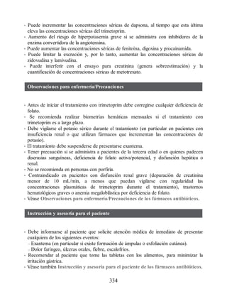 • Puede incrementar las concentraciones séricas de dapsona, al tiempo que esta última
eleva las concentraciones séricas del trimetoprim.
• Aumento del riesgo de hiperpotasemia grave si se administra con inhibidores de la
enzima convertidora de la angiotensina.
• Puede aumentar las concentraciones séricas de fenitoína, digoxina y procainamida.
• Puede limitar la excreción y, por lo tanto, aumentar las concentraciones séricas de
zidovudina y lamivudina.
• Puede interferir con el ensayo para creatinina (genera sobreestimación) y la
cuantificación de concentraciones séricas de metotrexato.
Observaciones para enfermería/Precauciones
• Antes de iniciar el tratamiento con trimetoprim debe corregirse cualquier deficiencia de
folato.
• Se recomienda realizar biometrías hemáticas mensuales si el tratamiento con
trimetoprim es a largo plazo.
• Debe vigilarse el potasio sérico durante el tratamiento (en particular en pacientes con
insuficiencia renal o que utilizan fármacos que incrementan las concentraciones de
potasio).
• El tratamiento debe suspenderse de presentarse exantema.
• Tener precaución si se administra a pacientes de la tercera edad o en quienes padecen
discrasias sanguíneas, deficiencia de folato activa/potencial, y disfunción hepática o
renal.
• No se recomienda en personas con porfiria.
• Contraindicado en pacientes con disfunción renal grave (depuración de creatinina
menor de 10 mL/min, a menos que puedan vigilarse con regularidad las
concentraciones plasmáticas de trimetoprim durante el tratamiento), trastornos
hematológicos graves o anemia megaloblástica por deficiencia de folato.
• Véase Observaciones para enfermería/Precauciones de los fármacos antibióticos.
Instrucción y asesoría para el paciente
• Debe informarse al paciente que solicite atención médica de inmediato de presentar
cualquiera de los siguientes eventos:
– Exantema (en particular si existe formación de ámpulas o exfoliación cutánea).
– Dolor faríngeo, úlceras orales, fiebre, escalofríos.
• Recomendar al paciente que tome las tabletas con los alimentos, para minimizar la
irritación gástrica.
• Véase también Instrucción y asesoría para el paciente de los fármacos antibióticos.
334
ERRNVPHGLFRVRUJ
 