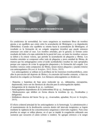 En condiciones de normalidad, los vasos sanguíneos se mantienen libres de trombos
gracias a un equilibrio que existe entre la acumulación de fibrinógeno y su degradación
(fibrinólisis). Cuando este equilibrio se orienta hacia la acumulación de fibrinógeno, el
resultado es la formación de un coágulo sanguíneo (trombo) que puede entonces
amenazar con ocluir el vaso. Los trombos arteriales, por lo general, se forman como
resultado del daño a la capa endotelial de la pared del vaso, en tanto los trombos venosos
se deben a la estasis venosa, que permite la acumulación de plaquetas y fibrina. Los
trombos arteriales se componen sobre todo de plaquetas y poca cantidad de fibrina, de
manera que los antiagregantes como el ácido acetilsalicílico resultan los más apropiados
porque son capaces de evitar la agregación plaquetaria y la formación del coágulo. Los
trombos venosos están compuestos de fibrina, tienen menos plaquetas y pueden tratarse
con anticoagulantes (Bryant  Knights, 2015; Weitz, 2015).
Los anticoagulantes se utilizan en la profilaxis de los trastornos tromboembólicos, entre
ellos la prevención del depósito de fibrina y la extensión del trombo existente, si bien no
disuelven los coágulos ya formados. Los fármacos anticoagulantes se dividen en:
• Heparina y heparinas de bajo peso molecular (p. ej., dalteparina, enoxaparina,
daparanoide; éstos son los fármacos de elección para la anticoagulación rápida).
• Antagonistas de la vitamina K (p. ej., warfarina).
• Anticoagulantes dependientes de la antitrombina III (p. ej., fondaparinux).
• Medicamentos que inhiben en forma directa la trombina (p. ej., bivalirudina y
dabigatrán).
• Inhibidores directos del factor Xa (p. ej., rivaroxabán, apixabán; Bryant  Knights,
2015).
El efecto colateral principal de los anticoagulantes es la hemorragia. La administración y
el mantenimiento de la dosificación correcta dentro del intervalo terapéutico se logran
mediante la vigilancia de las concentraciones sanguíneas a intervalos regulares. Para estas
pruebas en sangre se utiliza plasma, en el que se impide la coagulación utilizando una
sustancia que secuestra el calcio (citrato u oxalato). Se agregan entonces a la sangre
336
ERRNVPHGLFRVRUJ
 