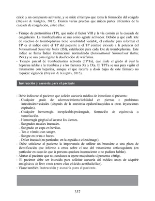 calcio y un compuesto activante, y se mide el tiempo que toma la formación del coágulo
(Bryant  Knights, 2015). Existen varias pruebas que miden partes diferentes de la
cascada de coagulación, entre ellas:
• Tiempo de protrombina (TP), que mide el factor VIII y la vía común en la cascada de
coagulación. La tromboplastina se usa como agente activador. Debido a que cada lote
de reactivo de tromboplastina tiene sensibilidad variable, el estándar para informar el
TP es el índice entre el TP del paciente y el TP control, elevado a la potencia del
International Sensivity Index (ISI), establecido para cada lote de tromboplastina. Este
índice se llama Índice internacional normalizado (International Normalised Ratio;
INR) y se usa para regular la dosificación de warfarina.
• Tiempo parcial de tromboplastina activada (TPTa), que mide el grado al cual la
heparina inhibe a la trombina y a los factores Xa y IXa. El TPTa se usa para vigilar el
tratamiento con heparina, aunque el que recurre a dosis bajas de este fármaco no
requiere vigilancia (Bryant  Knights, 2015).
Instrucción y asesoría para el paciente
• Debe indicarse al paciente que solicite asesoría médica de inmediato si presenta:
– Cualquier grado de adormecimiento/debilidad en piernas o problemas
intestinales/vesicales (después de la anestesia epidural/raquídea u otras inyecciones
espinales).
– Cualquier hemorragia inexplicable/prolongada, formación de equímosis o
tumefacción.
– Hemorragia gingival al lavarse los dientes.
– Sangrados nasales inusuales.
– Sangrado en capa en heridas.
– Tos o vómito con sangre.
– Sangre en orina o heces.
– Dolor inusual (en particular, en la espalda o el estómago).
• Debe señalarse al paciente la importancia de utilizar un brazalete o una placa de
identificación que informe a otros sobre el uso del tratamiento anticoagulante (en
particular en caso de que la persona quedara inconsciente o no pudiera hablar).
• Alertar al paciente que no conduzca u opere maquinaria si presenta vértigo.
• El paciente debe ser instruido para solicitar asesoría del médico antes de adquirir
analgésicos de libre venta (entre ellos el ácido acetilsalicílico).
• Véase también Instrucción y asesoría para el paciente.
337
ERRNVPHGLFRVRUJ
 