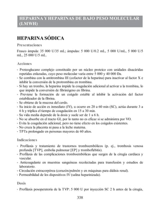 HEPARINA YHEPARINAS DE BAJO PESO MOLECULAR
(LMWH)
HEPARINA SÓDICA
Presentaciones
Frasco ámpula: 35 000 U/35 mL; ámpulas: 5 000 U/0.2 mL, 5 000 U/mL, 5 000 U/5
mL, 25 000 U/5 mL.
Acciones
• Proteoglucano complejo constituido por un núcleo proteico con unidades disacáridas
repetidas enlazadas, cuyo peso molecular varía entre 5 000 y 40 000 Da.
• Se combina con la antitrombina III (cofactor de la heparina) para inactivar al factor X e
inhibir la conversión de la protrombina en trombina.
• Si hay un trombo, la heparina impide la coagulación adicional al activar a la trombina, lo
que impide la conversión de fibrinógeno en fibrina.
• Previene la formación de un coágulo estable al inhibir la activación del factor
estabilizador de la fibrina.
• Se obtiene de la mucosa del cerdo.
• Su inicio de acción es inmediato (IV), u ocurre en 20 a 60 min (SC), actúa durante 3 a
6 h y triplica el tiempo de coagulación en 15 a 30 min.
• Su vida media depende de la dosis y suele ser de 1 a 6 h.
• No se absorbe en el tracto GI, por lo tanto no es eficaz si se administra por VO.
• Evita la coagulación adicional, pero no tiene efecto en los coágulos existentes.
• No cruza la placenta ni pasa a la leche materna.
• TPTa prolongado en personas mayores de 60 años.
Indicaciones
• Profilaxis y tratamiento de trastornos tromboembólicos (p. ej., trombosis venosa
profunda [TVP], embolia pulmonar [EP] y tromboflebitis).
• Profilaxis de las complicaciones tromboembólicas que surgen de la cirugía cardiaca y
vascular.
• Anticoagulante en muestras sanguíneas recolectadas para transfusión y estudios de
laboratorio.
• Circulación extracorpórea (corazón/pulmón y en máquinas para diálisis renal).
• Permeabilidad de los dispositivos IV (salina heparinizada).
Dosis
• Profilaxis posoperatoria de la TVP: 5 000 U por inyección SC 2 h antes de la cirugía,
338
ERRNVPHGLFRVRUJ
 