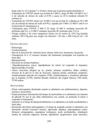 luego cada 8 a 12 h durante 7 a 10 días o hasta que el paciente pueda deambular; o
• Tratamiento de TVP/EP: iniciar con un bolo de 5 000 U, luego 20 000 a 40 000 U en 1
L de solución de cloruro de sodio al 0.9% a pasar en 24 h mediante infusión IV
continua; o
• Tratamiento de TVP/EP: iniciar con 10 000 U (ya sea en bolo IV o diluidas en 50 a 100
mL de solución de cloruro de sodio al 0.9%), seguidas por 5 000 a 12 000 U cada 4 a 6
h (inyección IV intermitente); o
• Tratamiento para TVP/EP: 5 000 U IV
, luego 10 000 U mediante inyección SC
profunda cada 8 h, o 15 000 U mediante inyección SC profunda cada 12 h; o
• Cirugía cardiaca y de vasos sanguíneos: iniciar con no menos de 150 U/kg (pueden
utilizarse 300 U/kg para una cirugía con duración  60 min, o 400 U/kg de ser  60
min).
Efectos adversos
• Hemorragia.
• Trombocitopenia.
• Sitio de la inyección SC: irritación local, eritema, dolor leve, hematoma, ulceración.
• Osteoporosis (4 a 12 semanas después del tratamiento prolongado con heparina en
dosis alta).
• Hiperpotasemia.
• Elevación de enzimas hepáticas.
• Hipoaldosteronismo (raro), hiperlipidemia de rebote (al suspender la heparina),
hipereosinofilia reversible.
• Raros: reacciones alérgicas (p. ej., prurito, urticaria, escalofríos, fiebre, cefalea),
necrosis de la piel en el sitio de inyección, alopecia (tardía, transitoria), priapismo,
trombocitopenia inducida por heparina (TIH), trombocitopenia y trombosis inducidas
por la heparina (TTIH; también llamado síndrome del coágulo blanco), TIH tardía,
TTIH tardías.
Interacciones
• Efecto anticoagulante disminuido cuando se administra con antihistamínicos, digoxina,
nicotina o tetraciclinas.
• Puede presentarse disminución del tiempo de protrombina si se administra con trinitrato
de glicerilo IV
, por lo que debe administrarse con cautela, en particular al iniciar o
suspender el tratamiento.
• Aumento en el riesgo de hipoprotrombinemia si se administra con ácido acetilsalicílico a
dosis altas.
• Incremento del efecto anticoagulante y el riesgo de sangrado cuando se administra con
abciximab, alcohol (consumo intenso), alprostadil, alteplasa, anticoagulantes orales,
fármacos antiagregantes, asparginasa (colaspasa), ácido acetilsalicílico, clopidogrel,
medios de contraste (algunos), dextrán, dipiridamol, epoprostenol, ácido etacrínico,
339
ERRNVPHGLFRVRUJ
 