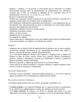 idénticos o similares, o si el paciente es desconocido para la enfermera. Un estudio
observacional reciente sobre la administración de medicamentos por enfermeras
encontró que el 79% no revisaban la identidad de sus pacientes antes de la
administración. (Westbrook, Li, Lehnbom et al., 2015).
• Revisar si el paciente tiene alergias.
• Verificar que el paciente conozca la razón por la cual recibe el fármaco y discutir con él
cualquier cuestión junto con el médico antes de administrarlo.
• Sólo administrar medicamentos preparados personalmente, o cuya preparación por un
farmacéutico haya sido presenciada (es decir, no administrar por vía IV algún fármaco
que haya sido cargado por otra persona).
• Administrar el fármaco correcto y la dosis correcta.
• Administrar al paciente correcto.
• Aplicar a la hora correcta.
• Administrar por la vía indicada.
• No manipular las tabletas.
• Esperar hasta que los medicamentos orales que deglutan (nunca dejar los medicamentos
en las mesas laterales, en casilleros o en charolas de comida).
Registro
• Asegurarse que se afirma la hoja de administración de fármacos una vez que se aplican.
• Documentar cualquier discrepancia (p. ej., incapacidad del paciente para ingerir el
fármaco, ausencia del paciente, carencia del medicamento).
• Si se encuentran implicados fármacos del Esquema 8, asegurarse que el registro del
fármaco se llene de forma correcta (fecha, hora, paciente, fármaco [formulación,
potencia, volumen a administrar], personas que administran el fármaco, cantidad de
fármaco remanente, fármaco desechado).
• Observar al paciente y registrar las observaciones en su historia clínica.
• Tomar nota de los efectos benéficos y/o detectar, informar y registrar cualquier efecto
adverso (ver breve discusión a continuación).
Desechar (disposición)
• Desechar en forma apropiada y segura del equipo utilizado (p. ej., no volver a tapar las
agujas, desecharlas en un contenedor para material punzocortante).
Reacciones adversas a fármacos
Un fármaco puede producir más de un efecto, que puede ser benéfico o no.
• El efecto deseado es la respuesta fisiológica que se espera provoque el medicamento
(p. ej., del fármaco antihipertensivo se espera que disminuya la tensión arterial).
• Los efectos adversos se refieren a un efecto no deseado que puede o no estar
relacionado con la dosis y generalmente se produce a través de un mecanismo diferente
34
ERRNVPHGLFRVRUJ
 