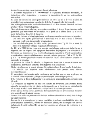 iniciar el tratamiento y con regularidad durante el mismo.
• Si el conteo plaquetario es  100 000/mm3
o se presenta trombosis recurrente, el
tratamiento debe suspenderse y evaluarse la administración de un anticoagulante
alternativo.
• La dosis de heparina se ajusta para mantener un TPTa de 1.5 a 2 veces el valor del
control (o bien un tiempo de coagulación de 2.5 a 3 veces el valor del control).
• Los anticoagulantes orales pueden iniciarse entre 3 a 5 días antes de disminuir en forma
gradual y luego retirar la heparina.
• Si se administra con warfarina y se requiere cuantificar el tiempo de protrombina, debe
permitirse que transcurran por lo menos 5 h a partir de la última dosis IV
, o 24 h a
partir de la última dosis SC de heparina.
• Existen dos tipos de trombocitopenia que pueden derivar del tratamiento con heparina:
– Una forma leve aguda, que ocurre en el transcurso de 1 a 4 días se inicia la heparina,
que suele resolverse sin suspender el tratamiento.
– Una variedad más grave de inicio tardío, que ocurre entre 7 y 11 días a partir del
inicio de la heparina y obliga a suspender el tratamiento.
• La TIH y la TTIH inician como una reacción mediada por anticuerpos, inducida por la
heparina, que da origen a una agregación irreversible de plaquetas y la evolución a la
formación de trombos nuevos, con trombocitopenia secundaria. Puede desencadenar
complicaciones tromboembólicas como necrosis cutánea, gangrena, TVP y EP. La TIH
y la TTIH pueden presentarse como una reacción tardía, varias semanas después de
suspender la heparina.
• Al preparar las bolsas de infusión, es importante invertirlas al menos 6 veces para
asegurar una distribución uniforme de la heparina en la solución IV
.
• Vigilar estrechamente la tasa de infusión IV mediante el uso de una bomba de infusión.
• La infusión con heparina debe administrarse sola porque tiene muchas
incompatibilidades
• El tratamiento con heparina debe continuarse varios días una vez que se alcanza un
TPTa con valor terapéutico, y luego suspenderse (sin reducción progresiva).
• Debe reducirse la dosis si el paciente va a someterse a un procedimiento quirúrgico oral
(dental).
• La sobredosis de heparina se trata con sulfato de protamina (una proteína básica
pequeña que contrarresta los efectos anticoagulantes de la heparina por neutralización
de su carga acídica; véase Antídotos, antagonistas y agentes quelantes).
• Deriva de una fuente animal, por lo que debe administrarse con precaución en pacientes
con antecedentes de alergia y asma.
• Cautela si se utiliza en personas con diabetes mellitus o insuficiencia renal, ante el riesgo
de hiperpotasemia.
• Precaución si se administra a personas con fiebre, trombosis, tromboflebitis, infección
(con tendencia trombótica), infarto del miocardio, cáncer, tras la cirugía o en caso de
deficiencia de antitrombina III, ya que hay aumento en el riesgo de resistencia a la
heparina.
341
ERRNVPHGLFRVRUJ
 