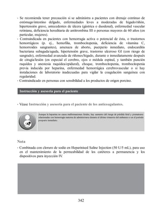 • Se recomienda tener precaución si se administra a pacientes con drenaje continuo de
estómago/intestino delgado, enfermedades leves a moderadas de hígado/riñón,
hipertensión grave, antecedentes de úlcera (gástrica o duodenal), enfermedad vascular
retiniana, deficiencia hereditaria de antitrombina III o personas mayores de 60 años (en
particular, mujeres).
• Contraindicada en pacientes con hemorragia activa o potencial de ésta, o trastornos
hemorrágicos (p. ej., hemofilia, trombocitopenia, deficiencia de vitamina C,
hemorroides sangrantes), amenaza de aborto, puerperio inmediato, endocarditis
bacteriana subaguda/aguda, hipertensión grave, trastorno ulceroso GI (con riesgo de
sangrado), enfermedad avanzada de riñones/hígado, durante o inmediatamente después
de cirugía/lesión (en especial el cerebro, ojos o médula espinal, y también punción
raquídea y anestesia raquídea/epidural), choque, trombocitopenia, trombocitopenia
previa inducida por heparina, enfermedad hemorrágica cerebrovascular o si hay
instalaciones de laboratorio inadecuadas para vigilar la coagulación sanguínea con
regularidad.
• Contraindicado en personas con sensibilidad a los productos de origen porcino.
Instrucción y asesoría para el paciente
• Véase Instrucción y asesoría para el paciente de los anticoagulantes.
Aunque la heparina no causa malformaciones fetales, hay aumento del riesgo de pérdida fetal y prematurez
relacionadas con hemorragia materna de administrarse durante el último trimestre del embarazo o en el periodo
posparto inmediato.
Nota
• Combinada con cloruro de sodio en Heparinised Saline Injection (50 U/5 mL), para uso
en el mantenimiento de la permeabilidad de los catéteres a permanencia y los
dispositivos para inyección IV
.
342
ERRNVPHGLFRVRUJ
 