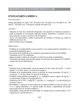 HEPARINAS DE BAJO PESO MOLECULAR
ENOXAPARINA SÓDICA
Presentaciones
Jeringa precargada: 20 mg/0.2 mL, 40 mg/0.4 mL, 60 mg/0.6 mL, 80 mg/0.8 mL, 100
mg/mL, 120 mg/0.8 mL, 150 mg/mL; ámpula: 40 mg/0.4 mL.
Acciones
• Heparina de bajo peso molecular (fragmento más pequeño de heparina preparado a
partir de heparina no fraccionada utilizando técnicas enzimáticas o químicas, con un
peso molecular cercano a un tercio el de la heparina).
• Activa a la antitrombina e inhibe la generación de trombina, al tiempo que acelera la
inhibición del factor Xa.
• Efecto mínimo sobre el sangrado.
Indicaciones
• Profilaxis de la tromboembolia venosa posterior a una cirugía (general, ortopédica) o en
el paciente hospitalizado grave.
• Prevención de la trombosis en la circulación extracorpórea durante la hemodiálisis.
• Tratamiento de la TVP establecida.
• Angina inestable e infarto de miocardio sin onda Q (con ácido acetilsalicílico).
• Tratamiento del infarto del miocardio agudo con elevación del segmento ST (IAMEST;
coadyuvante de los fibrinolíticos).
Dosis
• Profilaxis de la tromboembolia venosa en paciente de alto riesgo: 40 mg SC, 1 vez/día
durante 7 a 10 días, desde 12 h antes de la cirugía; o
• Profilaxis de la tromboembolia venosa en paciente de riesgo intermedio: 20 mg SC, 1
vez/día por 7 a 10 días, desde 2 h antes de la cirugía; o
• Profilaxis tromboembólica prolongada (p. ej., reemplazo total de cadera): 40 mg SC, 1
vez/día durante 30 días en el posoperatorio; o
• Tratamiento de la TVP: 1 mg/kg SC 2 veces/día, o 1.5 mg/kg SC 1 vez/día durante por
lo menos 5 días; o
• Hemodiálisis: 1 mg/kg en la línea arterial de la unidad de diálisis al iniciar la sesión, con
0.5 a 1 mg/kg adicionales si se forman anillos de fibrina y dependiendo del tiempo
transcurrido antes de concluir la diálisis; o
• Hemodiálisis, riesgo elevado de hemorragia: 0.5 mg/kg (acceso vascular doble) o 0.75
mg/kg (acceso vascular único); o
343
ERRNVPHGLFRVRUJ
 
