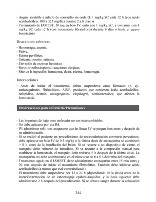 • Angina inestable e infarto de miocardio sin onda Q: 1 mg/kg SC cada 12 h (con ácido
acetilsalicílico, 100 a 325 mg/día) durante 2 a 8 días; o
• Tratamiento de IAMEST: 30 mg en bolo IV junto con 1 mg/kg SC, y continuar con 1
mg/kg SC cada 12 h (con tratamiento fibrinolítico) durante 8 días o hasta el egreso
hospitalario.
Reacciones adversas
• Hemorragia, anemia.
• Fiebre.
• Edema periférico.
• Urticaria, prurito, eritema.
• Elevación de enzimas hepáticas.
• Raros: trombocitopenia, reacciones alérgicas.
• Sitio de la inyección: hematoma, dolor, edema, hemorragia.
Interacciones
• Antes de iniciar el tratamiento, deben suspenderse otros fármacos (p. ej.,
anticoagulantes, fibrinolíticos, AINE, productos que contienen ácido acetilsalicílico,
ticlopidina, dextrán, antiagregantes, clopidogrel, corticosteroides) que afecten la
hemostasia.
Observaciones para enfermería/Precauciones
• Las heparinas de bajo peso molecular no son intercambiables.
• No debe aplicarse por vía IM.
• IV: administrar solo, tras asegurarse que las líneas IV se purgan bien antes y después de
su administración.
• Si se realizó al paciente un procedimiento de revascularización coronario percutáneo,
debe aplicarse un bolo IV de 0.3 mg/kg si la última dosis de enoxaparina se administró
 8 h antes de la insuflación del balón. Si se recurre a un dispositivo de cierre, el
manguito debe retirarse de inmediato. Si se recurre a la compresión manual para
establecer la hemostasia, el manguito debe retirarse 6 h después de la última dosis. La
enoxaparina no debe administrarse en el transcurso de 6 a 8 h del retiro del manguito.
• Tratamiento agudo en el IAMEST: debe administrarse enoxaparina entre 15 min antes y
30 min después de iniciar el tratamiento fibrinolítico. También debe iniciarse ácido
acetilsalicílico (a menos que esté contraindicado).
• El tratamiento debe suspenderse por 12 a 24 h (dependiendo de la dosis) antes de la
inserción/remoción de un catéter/aguja epidural/raquídea, y la dosis siguiente debe
administrarse 2 h después del procedimiento. Si se obtuvo sangre durante la colocación
344
ERRNVPHGLFRVRUJ
 