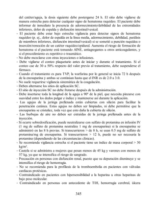del catéter/aguja, la dosis siguiente debe postergarse 24 h. El sitio debe vigilarse de
manera estrecha para detectar cualquier signo de hematoma raquídeo. El paciente debe
informar de inmediato la presencia de adormecimiento/debilidad de las extremidades
inferiores, dolor de espalda y disfunción intestinal/vesical.
• El paciente debe estar bajo estrecha vigilancia para detectar signos de hematoma
raquídeo (p. ej., dolor de espalda en la línea media, adormecimiento, debilidad, parálisis
de miembros inferiores, disfunción intestinal/vesical) si se sometió a punción raquídea o
inserción/remoción de un catéter raquídeo/epidural. Aumenta el riesgo de formación de
hematoma si el paciente está tomando AINE, antiagregantes u otros anticoagulantes, y
si el procedimiento es repetitivo o traumático.
• No debe mezclarse con otras inyecciones o infusiones.
• Debe vigilarse el conteo plaquetario antes de iniciar y durante el tratamiento. Si el
conteo cae de 30 a 50% respecto del valor previo al tratamiento, debe suspenderse el
fármaco.
• Cuando el tratamiento es para TVP, la warfarina por lo general se inicia 72 h después
de la enoxaparina y ambas se continúan hasta que el INR es de 2.0 a 3.0.
• No suele requerirse vigilancia sistemática de la coagulación.
• Deben alternarse los sitios de aplicación SC.
• El sitio de inyección SC no debe frotarse después de la administración.
• Debe insertarse toda la longitud de la aguja a 90º de la piel, que necesita pinzarse con
suavidad entre los dedos pulgar e índice y mantenerse así durante la aplicación.
• Las agujas de la jeringa prellenada están cubiertas con silicón para facilitar la
penetración cutánea. Estas agujas no deben ser limpiadas, ni debe permitirse que la
enoxaparina se cristalice, toda vez que esto daña la cubierta de silicón.
• Las burbujas de aire no deben ser extraídas de la jeringa prellenada antes de la
inyección.
• Si ocurre sobredosificación, puede neutralizarse con sulfato de protamina en infusión IV
(1 mg de sulfato de protamina neutraliza 1 mg de enoxaparina) si la enoxaparina se
administró en las 8 h previas. Si transcurrieron  de 8 h, se usan 0.5 mg de sulfato de
protamina/mg de enoxaparina. Si transcurrieron  12 h, puede no ser necesaria la
protamina (dependiendo de las circunstancias clínicas).
• Se recomienda vigilancia estrecha si el paciente tiene un índice de masa corporal  30
kg/m².
• Cautela si se administra a mujeres que pesan menos de 45 kg y varones con menos de
57 kg, ya que se intensifica el riesgo de sangrado.
• Precaución en personas con disfunción renal, puesto que su depuración disminuye y se
intensifica el riesgo de hemorragia.
• No se recomienda para la profilaxis de la tromboembolia en pacientes con válvulas
cardiacas protésicas.
• Contraindicado en pacientes con hipersensibilidad a la heparina u otras heparinas de
bajo peso molecular.
• Contraindicado en personas con antecedente de TIH, hemorragia cerebral, úlcera
345
ERRNVPHGLFRVRUJ
 