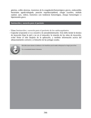 gástrica, colitis ulcerosa, trastornos de la coagulación/hemorrágicos graves, endocarditis
bacteriana aguda/subaguda, punción raquídea/epidural, cirugía (cerebro, médula
espinal, ojos, oídos), trastornos con tendencia hemorrágica, choque hemorrágico o
hipertensión grave.
Instrucción y asesoría para el paciente
• Véase Instrucción y asesoría para el paciente de los anticoagulantes.
• Capacitar al paciente si va a recurrir a la autoadministración. Esto debe incluir la técnica
de inyección (bajo la piel y no en el músculo), la rotación de los sitios de inyección,
evitar frotar el sitio después de la aplicación, y también información acerca del
almacenamiento correcto y el desecho de las jeringas usadas.
Sólo debe usarse durante el embarazo si los beneficios para la madre sobrepasan los riesgos para el feto.
No se recomienda durante la lactancia.
346
ERRNVPHGLFRVRUJ
 