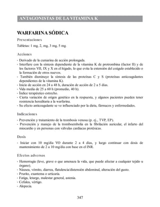 ANTAGONISTAS DE LA VITAMINA K
WARFARINA SÓDICA
Presentaciones
Tabletas: 1 mg, 2, mg, 3 mg, 5 mg.
Acciones
• Derivado de la cumarina de acción prolongada.
• Interfiere con la síntesis dependiente de la vitamina K de protrombina (factor II) y de
los factores VII, IX y X en el hígado, lo que evita la extensión del coágulo establecido o
la formación de otros nuevos.
• También disminuye la síntesis de las proteínas C y S (proteínas anticoagulantes
dependientes de la vitamina K).
• Inicio de acción en 24 a 48 h, duración de acción de 2 a 5 días.
• Vida media de 25 a 60 h (promedio, 40 h).
• Índice terapéutico estrecho.
• Cierta variación de origen genético en la respuesta, y algunos pacientes pueden tener
resistencia hereditaria a la warfarina.
• Su efecto anticoagulante se ve influenciado por la dieta, fármacos y enfermedades.
Indicaciones
• Prevención y tratamiento de la trombosis venosa (p. ej., TVP, EP).
• Prevención y manejo de la tromboembolia en la fibrilación auricular, el infarto del
miocardio y en personas con válvulas cardiacas protésicas.
Dosis
• Iniciar con 10 mg/día VO durante 2 a 4 días, y luego continuar con dosis de
mantenimiento de 2 a 10 mg/día con base en el INR.
Efectos adversos
• Hemorragia (leve, grave o que amenaza la vida, que puede afectar a cualquier tejido u
órgano).
• Náusea, vómito, diarrea, flatulencia/distensión abdominal, alteración del gusto.
• Prurito, exantema o urticaria.
• Fatiga, letargo, malestar general, astenia.
• Cefalea, vértigo.
• Alopecia.
347
ERRNVPHGLFRVRUJ
 