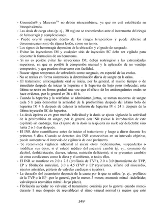• Coumadin® y MarevanTM
no deben intercambiarse, ya que no está establecida su
bioequivalencia.
• Las dosis de carga altas (p. ej., 30 mg) no se recomiendan ante el incremento del riesgo
de hemorragia y complicaciones.
• Puede ocurrir sangrado dentro de los rangos terapéuticos y puede deberse al
desenmascaramiento de alguna lesión, como un tumor.
• Los signos de hemorragia dependen de la ubicación y el grado de sangrado.
• Evitar las inyecciones IM y cualquier sitio de inyección SC debe ser vigilado para
descartar la formación de un hematoma.
• Si no es posible evitar las inyecciones IM, deben restringirse a las extremidades
superiores, en que es posible la compresión manual y la aplicación de un vendaje
compresivo, y que pueden observarse con facilidad.
• Buscar signos tempranos de sobredosis como sangrado, en especial de las encías.
• No se realiza en forma sistemática la determinación diaria de sangre en la orina.
• El tratamiento anticoagulante oral se inicia, por lo general, al mismo tiempo o de
inmediato después de iniciar la heparina o la heparina de bajo peso molecular; esta
última se retira en forma gradual una vez que el efecto de los anticoagulantes orales se
hace evidente, por lo general en 36 a 48 h.
• Cuando la heparina y la warfarina se administran juntas, se toman muestras de sangre
cada 5 h para demostrar la actividad de la protrombina después del último bolo de
heparina IV
, 4 h después de detener la infusión de heparina IV o 24 h después de la
última inyección SC de heparina.
• La dosis óptima es en gran medida individual y la dosis se ajusta vigilando la actividad
de la protrombina en sangre, por lo general con INR (véase la introducción de este
capítulo) sin embargo, tras el ajuste de la dosis la respuesta no suele ser detectable sino
hasta 2 o 3 días después.
• El INR debe cuantificarse antes de iniciar el tratamiento y luego a diario durante los
primeros 5 días. Cuando se detectan dos INR consecutivos en su intervalo objetivo,
puede aumentarse el intervalo de vigilancia de este parámetro.
• Se recomienda vigilancia adicional al iniciar otros medicamentos, suspenderlos o
modificar sus dosis, si el estado médico del paciente cambia (p. ej., consumo de
alcohol, deshidratación, diarrea, edema, nutrición deficiente), si se presentan cambios
de otras condiciones como la dieta y el ambiente, o todos ellos.
• El INR se mantiene en 2.0 a 2.5 (profilaxis de TVP), 2.0 a 3.0 (tratamiento de TVP,
EP y fibrilación auricular), 3.0 a 4.5 (TVP y EP recurrentes, infarto del miocardio,
injertos arteriales, prótesis de válvulas cardíacas e injertos).
• La duración del tratamiento depende de la causa por la que se utiliza (p. ej., profilaxis
de la TVP o la EP –por lo general, por lo menos 3 meses; estenosis mitral –indefinido;
valvulopatía reumática mitral –largo plazo).
• Fibrilación auricular no valvular: el tratamiento continúa por lo general cuando menos
durante 1 mes después de reestablecer el ritmo sinusal normal (a menos que esté
349
ERRNVPHGLFRVRUJ
 