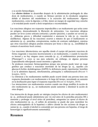 a su acción farmacológica.
• Los efectos tóxicos se desarrollan después de la administración prolongada de altas
dosis de medicamentos, o cuando un fármaco persiste en la circulación sanguínea
debido al deterioro del metabolismo o la excreción del medicamento. Algunos
medicamentos, como la digoxina y el litio, tienen un margen de seguridad muy estrecho
y la toxicidad puede ocurrir a dosis terapéuticas o recomendadas.
Las reacciones alérgicas son respuestas impredecibles a un medicamento que actúa como
un antígeno, desencadenando la liberación de anticuerpos. Las reacciones alérgicas
pueden ser leves (como urticaria (urticaria) y prurito (picazón), o pueden ser severas (p.
ej., sibilancias graves y dificultad respiratoria) o amenazar la vida (p. ej., reacción
anafiláctica). Algunas de las reacciones ocurren a minutos de que el medicamento se
administra (p. ej., penicilina, estreptomicina, medios de contraste radiológico), mientras
que otras reacciones alérgicas pueden retrasarse por horas o días (p. ej., sensibilidad de
contacto al anestésico local: crema).
• Las reacciones idiosincrásicas son aquellas donde el cuerpo del paciente reacciona de
forma exagerada o reacciona incorrectamente a un medicamento, o cuando la reacción
es inusual y no hay ninguna causa conocida (p. ej., el antihistamínico prometazina
[Phenergan®
] a veces se usa para sedación; sin embargo, en algunas personas
[especialmente niños]puede causar insomnio y agitación).
• Se producen reacciones farmacogenéticas porque una persona puede tener un rasgo
genético que conduce a reacciones anormales de las drogas (p. ej., aquellos con
glucosa-6-fosfato deshidrogenasa (G6PD) la deficiencia puede experimentar hemólisis
si se le administra dapsona, nitrofurantoína, primaquina o sulfametoxazol) (Bryant Y
Knights, 2015).
• La tolerancia a los medicamentos también puede ocurrir donde una persona tiene una
respuesta disminuida a un medicamento a lo largo del tiempo, necesitando un aumento
en la dosificación para lograr el respuesta requerida (Bryant  Knights, 2015).
• Las interacciones con medicamentos ocurren cuando una droga modifica la acción de
otro medicamento (p. ej., un medicamento puede aumentar o disminuir la acción de
otras drogas).
Una interacción de drogas puede ser sinérgica (mejora los efectos de otro medicamento)
(p. ej., probenecid puede administrarse por vía oral antes de la penicilina procaína IM a
aumentar y prolongar el nivel sérico de penicilina), antagonista (se opone al efectos de
otro medicamento) (p. ej., el sulfato de protamina se puede dar para neutralizar los
efectos anticoagulantes de la heparina) o aditivo (donde las dos acciones de drogas se
suman [p. ej., cuando el alcohol es consumido por una persona con heparina, el riesgo de
hemorragia es significativamente aumentado]).
Resumen
35
ERRNVPHGLFRVRUJ
 