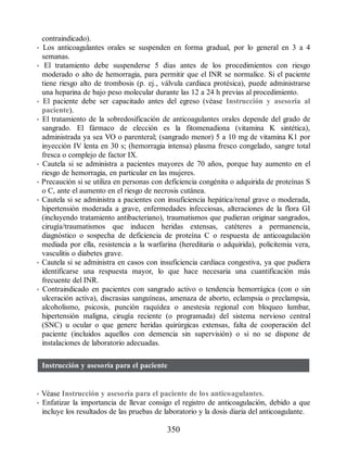 contraindicado).
• Los anticoagulantes orales se suspenden en forma gradual, por lo general en 3 a 4
semanas.
• El tratamiento debe suspenderse 5 días antes de los procedimientos con riesgo
moderado o alto de hemorragia, para permitir que el INR se normalice. Si el paciente
tiene riesgo alto de trombosis (p. ej., válvula cardiaca protésica), puede administrarse
una heparina de bajo peso molecular durante las 12 a 24 h previas al procedimiento.
• El paciente debe ser capacitado antes del egreso (véase Instrucción y asesoría al
paciente).
• El tratamiento de la sobredosificación de anticoagulantes orales depende del grado de
sangrado. El fármaco de elección es la fitomenadiona (vitamina K sintética),
administrada ya sea VO o parenteral; (sangrado menor) 5 a 10 mg de vitamina K1 por
inyección IV lenta en 30 s; (hemorragia intensa) plasma fresco congelado, sangre total
fresca o complejo de factor IX.
• Cautela si se administra a pacientes mayores de 70 años, porque hay aumento en el
riesgo de hemorragia, en particular en las mujeres.
• Precaución si se utiliza en personas con deficiencia congénita o adquirida de proteínas S
o C, ante el aumento en el riesgo de necrosis cutánea.
• Cautela si se administra a pacientes con insuficiencia hepática/renal grave o moderada,
hipertensión moderada a grave, enfermedades infecciosas, alteraciones de la flora GI
(incluyendo tratamiento antibacteriano), traumatismos que pudieran originar sangrados,
cirugía/traumatismos que inducen heridas extensas, catéteres a permanencia,
diagnóstico o sospecha de deficiencia de proteína C o respuesta de anticoagulación
mediada por ella, resistencia a la warfarina (hereditaria o adquirida), policitemia vera,
vasculitis o diabetes grave.
• Cautela si se administra en casos con insuficiencia cardiaca congestiva, ya que pudiera
identificarse una respuesta mayor, lo que hace necesaria una cuantificación más
frecuente del INR.
• Contraindicado en pacientes con sangrado activo o tendencia hemorrágica (con o sin
ulceración activa), discrasias sanguíneas, amenaza de aborto, eclampsia o preclampsia,
alcoholismo, psicosis, punción raquídea o anestesia regional con bloqueo lumbar,
hipertensión maligna, cirugía reciente (o programada) del sistema nervioso central
(SNC) u ocular o que genere heridas quirúrgicas extensas, falta de cooperación del
paciente (incluidos aquellos con demencia sin supervisión) o si no se dispone de
instalaciones de laboratorio adecuadas.
Instrucción y asesoría para el paciente
• Véase Instrucción y asesoría para el paciente de los anticoagulantes.
• Enfatizar la importancia de llevar consigo el registro de anticoagulación, debido a que
incluye los resultados de las pruebas de laboratorio y la dosis diaria del anticoagulante.
350
ERRNVPHGLFRVRUJ
 