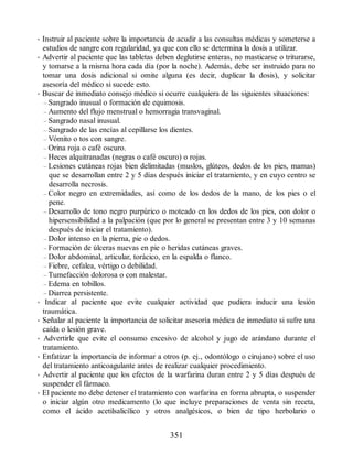 • Instruir al paciente sobre la importancia de acudir a las consultas médicas y someterse a
estudios de sangre con regularidad, ya que con ello se determina la dosis a utilizar.
• Advertir al paciente que las tabletas deben deglutirse enteras, no masticarse o triturarse,
y tomarse a la misma hora cada día (por la noche). Además, debe ser instruido para no
tomar una dosis adicional si omite alguna (es decir, duplicar la dosis), y solicitar
asesoría del médico si sucede esto.
• Buscar de inmediato consejo médico si ocurre cualquiera de las siguientes situaciones:
– Sangrado inusual o formación de equimosis.
– Aumento del flujo menstrual o hemorragia transvaginal.
– Sangrado nasal inusual.
– Sangrado de las encías al cepillarse los dientes.
– Vómito o tos con sangre.
– Orina roja o café oscuro.
– Heces alquitranadas (negras o café oscuro) o rojas.
– Lesiones cutáneas rojas bien delimitadas (muslos, glúteos, dedos de los pies, mamas)
que se desarrollan entre 2 y 5 días después iniciar el tratamiento, y en cuyo centro se
desarrolla necrosis.
– Color negro en extremidades, así como de los dedos de la mano, de los pies o el
pene.
– Desarrollo de tono negro purpúrico o moteado en los dedos de los pies, con dolor o
hipersensibilidad a la palpación (que por lo general se presentan entre 3 y 10 semanas
después de iniciar el tratamiento).
– Dolor intenso en la pierna, pie o dedos.
– Formación de úlceras nuevas en pie o heridas cutáneas graves.
– Dolor abdominal, articular, torácico, en la espalda o flanco.
– Fiebre, cefalea, vértigo o debilidad.
– Tumefacción dolorosa o con malestar.
– Edema en tobillos.
– Diarrea persistente.
• Indicar al paciente que evite cualquier actividad que pudiera inducir una lesión
traumática.
• Señalar al paciente la importancia de solicitar asesoría médica de inmediato si sufre una
caída o lesión grave.
• Advertirle que evite el consumo excesivo de alcohol y jugo de arándano durante el
tratamiento.
• Enfatizar la importancia de informar a otros (p. ej., odontólogo o cirujano) sobre el uso
del tratamiento anticoagulante antes de realizar cualquier procedimiento.
• Advertir al paciente que los efectos de la warfarina duran entre 2 y 5 días después de
suspender el fármaco.
• El paciente no debe detener el tratamiento con warfarina en forma abrupta, o suspender
o iniciar algún otro medicamento (lo que incluye preparaciones de venta sin receta,
como el ácido acetilsalicílico y otros analgésicos, o bien de tipo herbolario o
351
ERRNVPHGLFRVRUJ
 