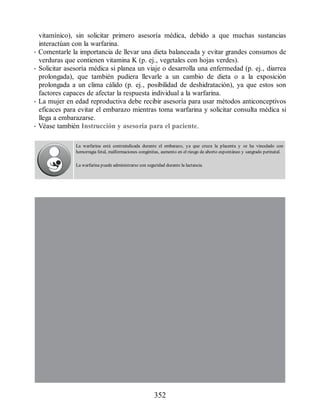 vitamínico), sin solicitar primero asesoría médica, debido a que muchas sustancias
interactúan con la warfarina.
• Comentarle la importancia de llevar una dieta balanceada y evitar grandes consumos de
verduras que contienen vitamina K (p. ej., vegetales con hojas verdes).
• Solicitar asesoría médica si planea un viaje o desarrolla una enfermedad (p. ej., diarrea
prolongada), que también pudiera llevarle a un cambio de dieta o a la exposición
prolongada a un clima cálido (p. ej., posibilidad de deshidratación), ya que estos son
factores capaces de afectar la respuesta individual a la warfarina.
• La mujer en edad reproductiva debe recibir asesoría para usar métodos anticonceptivos
eficaces para evitar el embarazo mientras toma warfarina y solicitar consulta médica si
llega a embarazarse.
• Véase también Instrucción y asesoría para el paciente.
La warfarina está contraindicada durante el embarazo, ya que cruza la placenta y se ha vinculado con
hemorragia fetal, malformaciones congénitas, aumento en el riesgo de aborto espontáneo y sangrado perinatal.
La warfarina puede administrarse con seguridad durante la lactancia.
352
ERRNVPHGLFRVRUJ
 