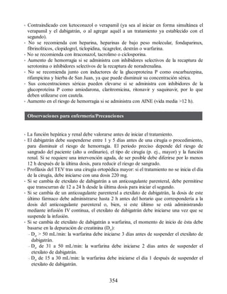 • Contraindicado con ketoconazol o verapamil (ya sea al iniciar en forma simultánea el
verapamil y el dabigatrán, o al agregar aquél a un tratamiento ya establecido con el
segundo).
• No se recomienda con heparina, heparinas de bajo peso molecular, fondaparinux,
fibrinolíticos, clopidogrel, ticlopidina, ticagrelor, dextrán o warfarina.
• No se recomienda con itraconazol, tacrolimo o ciclosporina.
• Aumento de hemorragia si se administra con inhibidores selectivos de la recaptura de
serotonina o inhibidores selectivos de la recaptura de noradrenalina.
• No se recomienda junto con inductores de la glucoproteína P como oxcarbazepina,
rifampicina y hierba de San Juan, ya que puede disminuir su concentración sérica.
• Sus concentraciones séricas pueden elevarse si se administra con inhibidores de la
glucoproteína P como amiodarona, claritromicina, ritonavir y saquinavir, por lo que
deben utilizarse con cautela.
• Aumento en el riesgo de hemorragia si se administra con AINE (vida media 12 h).
Observaciones para enfermería/Precauciones
• La función hepática y renal debe valorarse antes de iniciar el tratamiento.
• El dabigatrán debe suspenderse entre 1 y 5 días antes de una cirugía o procedimiento,
para disminuir el riesgo de hemorragia. El periodo preciso depende del riesgo de
sangrado del paciente (alto u ordinario), el tipo de cirugía (p. ej., mayor) y la función
renal. Si se requiere una intervención aguda, de ser posible debe diferirse por lo menos
12 h después de la última dosis, para reducir el riesgo de sangrado.
• Profilaxis del TEV tras una cirugía ortopédica mayor: si el tratamiento no se inicia el día
de la cirugía, debe iniciarse con una dosis 220 mg.
• Si se cambia de etexilato de dabigatrán a un anticoagulante parenteral, debe permitirse
que transcurran de 12 a 24 h desde la última dosis para iniciar el segundo.
• Si se cambia de un anticoagulante parenteral a etexilato de dabigatrán, la dosis de este
último fármaco debe administrarse hasta 2 h antes del horario que correspondería a la
dosis del anticoagulante parenteral o, bien, si este último se está administrando
mediante infusión IV continua, el etexilato de dabigatrán debe iniciarse una vez que se
suspende la infusión.
• Si se cambia de etexilato de dabigatrán a warfarina, el momento de inicio de ésta debe
basarse en la depuración de creatinina (Dcr):
– Dcr  50 mL/min: la warfarina debe iniciarse 3 días antes de suspender el etexilato de
dabigatrán.
– Dcr de 31 a 50 mL/min: la warfarina debe iniciarse 2 días antes de suspender el
etexilato de dabigatrán.
– Dcr de 15 a 30 mL/min: la warfarina debe iniciarse el día 1 después de suspender el
etexilato de dabigatrán.
354
ERRNVPHGLFRVRUJ
 