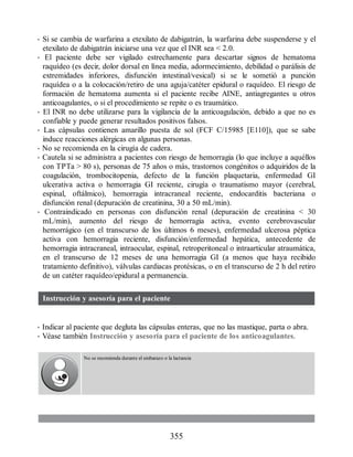 • Si se cambia de warfarina a etexilato de dabigatrán, la warfarina debe suspenderse y el
etexilato de dabigatrán iniciarse una vez que el INR sea  2.0.
• El paciente debe ser vigilado estrechamente para descartar signos de hematoma
raquídeo (es decir, dolor dorsal en línea media, adormecimiento, debilidad o parálisis de
extremidades inferiores, disfunción intestinal/vesical) si se le sometió a punción
raquídea o a la colocación/retiro de una aguja/catéter epidural o raquídeo. El riesgo de
formación de hematoma aumenta si el paciente recibe AINE, antiagregantes u otros
anticoagulantes, o si el procedimiento se repite o es traumático.
• El INR no debe utilizarse para la vigilancia de la anticoagulación, debido a que no es
confiable y puede generar resultados positivos falsos.
• Las cápsulas contienen amarillo puesta de sol (FCF C/15985 [E110]), que se sabe
induce reacciones alérgicas en algunas personas.
• No se recomienda en la cirugía de cadera.
• Cautela si se administra a pacientes con riesgo de hemorragia (lo que incluye a aquéllos
con TPTa  80 s), personas de 75 años o más, trastornos congénitos o adquiridos de la
coagulación, trombocitopenia, defecto de la función plaquetaria, enfermedad GI
ulcerativa activa o hemorragia GI reciente, cirugía o traumatismo mayor (cerebral,
espinal, oftálmico), hemorragia intracraneal reciente, endocarditis bacteriana o
disfunción renal (depuración de creatinina, 30 a 50 mL/min).
• Contraindicado en personas con disfunción renal (depuración de creatinina  30
mL/min), aumento del riesgo de hemorragia activa, evento cerebrovascular
hemorrágico (en el transcurso de los últimos 6 meses), enfermedad ulcerosa péptica
activa con hemorragia reciente, disfunción/enfermedad hepática, antecedente de
hemorragia intracraneal, intraocular, espinal, retroperitoneal o intraarticular atraumática,
en el transcurso de 12 meses de una hemorragia GI (a menos que haya recibido
tratamiento definitivo), válvulas cardiacas protésicas, o en el transcurso de 2 h del retiro
de un catéter raquídeo/epidural a permanencia.
Instrucción y asesoría para el paciente
• Indicar al paciente que degluta las cápsulas enteras, que no las mastique, parta o abra.
• Véase también Instrucción y asesoría para el paciente de los anticoagulantes.
No se recomienda durante el embarazo o la lactancia
355
ERRNVPHGLFRVRUJ
 