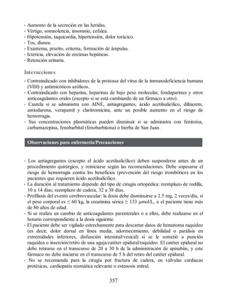 • Aumento de la secreción en las heridas.
• Vértigo, somnolencia, insomnio, cefalea.
• Hipotensión, taquicardia, hipertensión, dolor torácico.
• Tos, disnea.
• Exantema, prurito, eritema, formación de ámpulas.
• Ictericia, elevación de enzimas hepáticas.
• Retención urinaria.
Interacciones
• Contraindicado con inhibidores de la proteasa del virus de la inmunodeficiencia humana
(VIH) y antimicóticos azólicos.
• Contraindicado con heparina, heparinas de bajo peso molecular, fondaparinux y otros
anticoagulantes orales (excepto si se está cambiando de un fármaco a otro).
• Cautela si se administra con AINE, antiagregantes, ácido acetilsalicílico, diltiazem,
amiodarona, verapamil y claritromicina, ante un posible aumento en el riesgo de
hemorragia.
• Sus concentraciones plasmáticas pueden disminuir si se administra con fenitoína,
carbamazepina, fenobarbital (fenobarbitona) o hierba de San Juan.
Observaciones para enfermería/Precauciones
• Los antiagregantes (excepto el ácido acetilsalicílico) deben suspenderse antes de un
procedimiento quirúrgico, y reiniciarse según las recomendaciones. Debe sopesarse el
riesgo de hemorragia contra los beneficios (prevención del riesgo trombótico) en los
pacientes que requieren ácido acetilsalicílico.
• La duración al tratamiento depende del tipo de cirugía ortopédica: reemplazo de rodilla,
10 a 14 días; reemplazo de cadera, 32 a 38 días.
• Profilaxis del evento cerebrovascular: la dosis debe disminuirse a 2.5 mg, 2 veces/día, si
el peso corporal es ≤ 60 kg, la creatinina sérica ≥ 133 µmol/L, o el paciente tiene más
de 80 años de edad.
• Si se realiza un cambio de anticoagulantes parenterales o a ellos, debe realizarse en el
horario correspondiente a la dosis siguiente.
• El paciente debe ser vigilado estrechamente para descartar datos de hematoma raquídeo
(es decir, dolor dorsal en línea media, adormecimiento, debilidad o parálisis en
extremidades inferiores, disfunción intestinal/vesical) si se le sometió a punción
raquídea o inserción/retiro de una aguja/catéter epidural/raquídeo. El catéter epidural no
debe retirarse en el transcurso de 20 a 30 h de la administración de apixabán, y este
fármaco no debe iniciarse en el transcurso de 5 h del retiro del catéter epidural.
• No se recomienda para la cirugía por fractura de cadera, en válvulas cardiacas
protésicas, cardiopatía reumática relevante o estenosis mitral.
357
ERRNVPHGLFRVRUJ
 