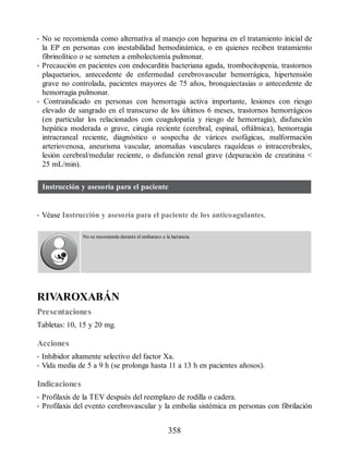 • No se recomienda como alternativa al manejo con heparina en el tratamiento inicial de
la EP en personas con inestabilidad hemodinámica, o en quienes reciben tratamiento
fibrinolítico o se someten a embolectomía pulmonar.
• Precaución en pacientes con endocarditis bacteriana aguda, trombocitopenia, trastornos
plaquetarios, antecedente de enfermedad cerebrovascular hemorrágica, hipertensión
grave no controlada, pacientes mayores de 75 años, bronquiectasias o antecedente de
hemorragia pulmonar.
• Contraindicado en personas con hemorragia activa importante, lesiones con riesgo
elevado de sangrado en el transcurso de los últimos 6 meses, trastornos hemorrágicos
(en particular los relacionados con coagulopatía y riesgo de hemorragia), disfunción
hepática moderada o grave, cirugía reciente (cerebral, espinal, oftálmica), hemorragia
intracraneal reciente, diagnóstico o sospecha de várices esofágicas, malformación
arteriovenosa, aneurisma vascular, anomalías vasculares raquídeas o intracerebrales,
lesión cerebral/medular reciente, o disfunción renal grave (depuración de creatinina 
25 mL/min).
Instrucción y asesoría para el paciente
• Véase Instrucción y asesoría para el paciente de los anticoagulantes.
No se recomienda durante el embarazo o la lactancia.
RIVAROXABÁN
Presentaciones
Tabletas: 10, 15 y 20 mg.
Acciones
• Inhibidor altamente selectivo del factor Xa.
• Vida media de 5 a 9 h (se prolonga hasta 11 a 13 h en pacientes añosos).
Indicaciones
• Profilaxis de la TEV después del reemplazo de rodilla o cadera.
• Profilaxis del evento cerebrovascular y la embolia sistémica en personas con fibrilación
358
ERRNVPHGLFRVRUJ
 