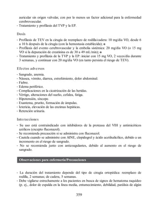 auricular sin origen valvular, con por lo menos un factor adicional para la enfermedad
cerebrovascular.
• Tratamiento y profilaxis del TVP y la EP.
Dosis
• Profilaxis de TEV en la cirugía de reemplazo de rodilla/cadera: 10 mg/día VO, desde 6
a 10 h después de la cirugía (con la hemostasia establecida); o
• Profilaxis del evento cerebrovascular y la embolia sistémica: 20 mg/día VO (o 15 mg
VO si la depuración de creatinina es de 30 a 49 mL/min); o
• Tratamiento y profilaxis de la TVP y la EP: iniciar con 15 mg VO, 2 veces/día durante
3 semanas, y continuar con 20 mg/día VO (en tanto persista el riesgo de TEV).
Efectos adversos
• Sangrado, anemia.
• Náusea, vómito, diarrea, estreñimiento, dolor abdominal.
• Fiebre.
• Edema periférico.
• Complicaciones en la cicatrización de las heridas.
• Vértigo, alteraciones del sueño, cefalea, fatiga.
• Hipotensión, síncope.
• Exantema, prurito, formación de ámpulas.
• Ictericia, elevación de las enzimas hepáticas.
• Retención urinaria.
Interacciones
• Su uso está contraindicado con inhibidores de la proteasa del VIH y antimicóticos
azólicos (excepto fluconazol).
• Se recomienda precaución si se administra con fluconazol.
• Cautela cuando se administre con AINE, clopidogrel y ácido acetilsalicílico, debido a un
incremento en el riesgo de sangrado.
• No se recomienda junto con anticoagulantes, debido al aumento en el riesgo de
sangrado.
Observaciones para enfermería/Precauciones
• La duración del tratamiento depende del tipo de cirugía ortopédica: reemplazo de
rodilla, 2 semanas; de cadera, 5 semanas.
• Debe vigilarse estrechamente a los pacientes en busca de signos de hematoma raquídeo
(p. ej., dolor de espalda en la línea media, entumecimiento, debilidad, parálisis de algún
359
ERRNVPHGLFRVRUJ
 