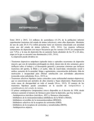 Entre 2014 y 2015, 2.6 millones de australianos (11.2% de la población) informó
experimentar trastornos del estado de ánimo (afectivos), entre ellos depresión. Alrededor
de uno de cada 20 (5.1%) refirió presentar tanto un trastorno relacionado con ansiedad
como uno del estado de ánimo (afectivo; ABS, 2016). Las mujeres refirieron
sentimientos de depresión con mayor frecuencia que los varones (10.4% en comparación
con 7.4%), y la tasa de depresión iba en aumento hasta alrededor de los 55 a 64 años,
etapa en la que se encontró una disminución (ABS, 2016).
La depresión puede dividirse en:
• Trastornos depresivos unipolares (episodio único o episodios recurrentes de depresión
mayor), que son de naturaleza prolongada (es decir, duran más de dos semanas), grave
(influyen sobre el trabajo y el desempeño general) y presentan síntomas que incluyen
trastornos del apetito, la libido y el sueño, falta de reactividad, retraimiento social o
ambos; aumento de la ansiedad, fatiga y agotamiento, concentración deficiente, falta de
motivación e incapacidad para obtener satisfacción con actividades placenteras
(conocida como anhedonia; Reus, 2015); o
• Trastornos afectivos bipolares (antes conocidos como enfermedad maniaco-depresiva),
que se caracterizan por periodos de altas (manía) y bajas (depresión). Representan la
sexta causa de discapacidad en todo el mundo (Reus, 2015). El manejo de los
trastornos bipolares puede consultarse en la sección de Antipsicóticos y
estabilizadores del estado de ánimo.
• El primer antidepresivo (imipramina) estuvo disponible en el decenio de 1950; desde
entonces aumentó el número de fármacos para tratar la depresión, que hoy incluyen:
– Antidepresivos tricíclicos (tricíclicos, ATC) y fármacos relacionados.
– Inhibidores de la monoaminooxidasa (inhibidores de la MAO o IMAO).
– Inhibidores reversibles de la monoaminooxidasa (IRMAO).
– Inhibidores selectivos de la recaptura de serotonina (ISRS).
– Inhibidores de la recaptura de serotonina y noradrenalina (IRSN).
– Antidepresivos atípicos.
361
ERRNVPHGLFRVRUJ
 
