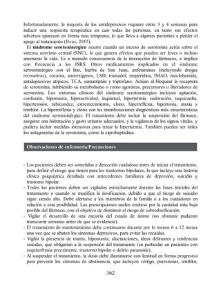 Infortunadamente, la mayoría de los antidepresivos requiere entre 3 y 4 semanas para
inducir una respuesta terapéutica en casi todas las personas, en tanto sus efectos
adversos aparecen en forma más temprana, lo que lleva a algunos pacientes a perder el
apego al tratamiento (Reus, 2015).
El síndrome serotoninérgico ocurre cuando un exceso de serotonina actúa sobre el
sistema nervioso central (SNC), lo que genera efectos que pueden ser leves o incluso
amenazar la vida. Es a menudo consecuencia de la interacción de fármacos, e implica
con frecuencia a los ISRS. Otros medicamentos implicados en el síndrome
serotoninérgico son el litio, hierba de San Juan, anfetaminas (incluyendo drogas
recreativas), cocaína, anorexígenos, LSD, tramadol, meperidina, IMAO, moclobemida,
antidepresivos atípicos, TCA, sumatriptán y triptofano. Actúan al bloquear la recaptura
de serotonina, inhibiendo su metabolismo o como agonistas, precursores o liberadores de
serotonina. Los síntomas clínicos del síndrome serotoninérgico incluyen agitación,
confusión, hipomanía, hiperactividad, inquietud, hipertermia, sudoración, taquicardia,
hipertensión, rubicundez, estremecimiento, clono, hiperreflexia, hipertonía, ataxia y
temblor. La hiperreflexia y clono son las manifestaciones diagnósticas más características
del síndrome serotoninérgico. El tratamiento debe incluir la suspensión del fármaco,
asegurar una hidratación y gasto urinario adecuados, y la vigilancia de los signos vitales, y
pudiera incluir medidas intensivas para tratar la hipertermia. También pueden ser útiles
los antagonistas de la serotonina, como la ciproheptadina.
Observaciones de enfermería/Precauciones
• Los pacientes deben ser sometidos a detección cuidadosa antes de iniciar el tratamiento,
para definir el riesgo que tienen para los trastornos bipolares, lo que incluye una historia
clínica psiquiátrica detallada con antecedentes familiares de depresión, suicidio y
trastorno bipolar.
• Todos los pacientes deben ser vigilados estrechamente durante las fases iniciales del
tratamiento o cuando se modifica la dosificación, debido a que el riesgo de suicidio
sigue siendo alto. Debe alertarse a los miembros de la familia o a los cuidadores en
relación a esta posibilidad. Las prescripciones suelen emitirse por la cantidad más baja
posible del fármaco, con el objetivo de disminuir el riesgo de sobredosificación.
• Vigilar el desarrollo de una mejoría del estado de ánimo (no obstante pudieran
transcurrir semanas antes de que se evidencie).
• El tratamiento de mantenimiento debe continuarse durante por lo menos 6 a 12 meses
una vez que se abaten los síntomas depresivos, para evitar las recaídas.
• Vigilar la presencia de manía, hipomanía, alucinaciones, ideas delirantes y tendencias
suicidas, que obligarían a la suspensión del tratamiento (en particular en pacientes con
esquizofrenia preexistente, trastorno bipolar o delirio paranoide).
• Al suspender el tratamiento, la dosis debe disminuirse con lentitud en forma progresiva
para prevenir los síntomas de abstinencia, que incluyen vértigo, parestesias, temblor,
362
ERRNVPHGLFRVRUJ
 