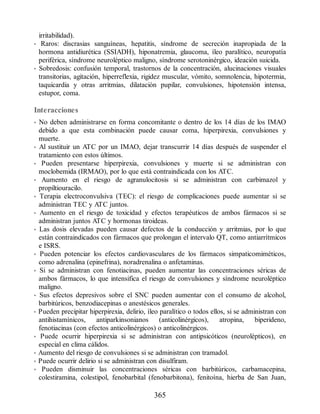 irritabilidad).
• Raros: discrasias sanguíneas, hepatitis, síndrome de secreción inapropiada de la
hormona antidiurética (SSIADH), hiponatremia, glaucoma, íleo paralítico, neuropatía
periférica, síndrome neuroléptico maligno, síndrome serotoninérgico, ideación suicida.
• Sobredosis: confusión temporal, trastornos de la concentración, alucinaciones visuales
transitorias, agitación, hiperreflexia, rigidez muscular, vómito, somnolencia, hipotermia,
taquicardia y otras arritmias, dilatación pupilar, convulsiones, hipotensión intensa,
estupor, coma.
Interacciones
• No deben administrarse en forma concomitante o dentro de los 14 días de los IMAO
debido a que esta combinación puede causar coma, hiperpirexia, convulsiones y
muerte.
• Al sustituir un ATC por un IMAO, dejar transcurrir 14 días después de suspender el
tratamiento con estos últimos.
• Pueden presentarse hiperpirexia, convulsiones y muerte si se administran con
moclobemida (IRMAO), por lo que está contraindicada con los ATC.
• Aumento en el riesgo de agranulocitosis si se administran con carbimazol y
propiltiouracilo.
• Terapia electroconvulsiva (TEC): el riesgo de complicaciones puede aumentar si se
administran TEC y ATC juntos.
• Aumento en el riesgo de toxicidad y efectos terapéuticos de ambos fármacos si se
administran juntos ATC y hormonas tiroideas.
• Las dosis elevadas pueden causar defectos de la conducción y arritmias, por lo que
están contraindicados con fármacos que prolongan el intervalo QT, como antiarrítmicos
e ISRS.
• Pueden potenciar los efectos cardiovasculares de los fármacos simpaticomiméticos,
como adrenalina (epinefrina), noradrenalina o anfetaminas.
• Si se administran con fenotiacinas, pueden aumentar las concentraciones séricas de
ambos fármacos, lo que intensifica el riesgo de convulsiones y síndrome neuroléptico
maligno.
• Sus efectos depresivos sobre el SNC pueden aumentar con el consumo de alcohol,
barbitúricos, benzodiacepinas o anestésicos generales.
• Pueden precipitar hiperpirexia, delirio, íleo paralítico o todos ellos, si se administran con
antihistamínicos, antiparkinsonianos (anticolinérgicos), atropina, biperideno,
fenotiacinas (con efectos anticolinérgicos) o anticolinérgicos.
• Puede ocurrir hiperpirexia si se administran con antipsicóticos (neurolépticos), en
especial en clima cálidos.
• Aumento del riesgo de convulsiones si se administran con tramadol.
• Puede ocurrir delirio si se administran con disulfiram.
• Pueden disminuir las concentraciones séricas con barbitúricos, carbamacepina,
colestiramina, colestipol, fenobarbital (fenobarbitona), fenitoína, hierba de San Juan,
365
ERRNVPHGLFRVRUJ
 