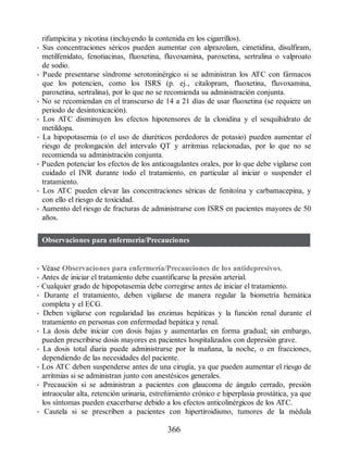 rifampicina y nicotina (incluyendo la contenida en los cigarrillos).
• Sus concentraciones séricos pueden aumentar con alprazolam, cimetidina, disulfiram,
metilfenidato, fenotiacinas, fluoxetina, fluvoxamina, paroxetina, sertralina o valproato
de sodio.
• Puede presentarse síndrome serotoninérgico si se administran los ATC con fármacos
que los potencien, como los ISRS (p. ej., citalopram, fluoxetina, fluvoxamina,
paroxetina, sertralina), por lo que no se recomienda su administración conjunta.
• No se recomiendan en el transcurso de 14 a 21 días de usar fluoxetina (se requiere un
periodo de desintoxicación).
• Los ATC disminuyen los efectos hipotensores de la clonidina y el sesquihidrato de
metildopa.
• La hipopotasemia (o el uso de diuréticos perdedores de potasio) pueden aumentar el
riesgo de prolongación del intervalo QT y arritmias relacionadas, por lo que no se
recomienda su administración conjunta.
• Pueden potenciar los efectos de los anticoagulantes orales, por lo que debe vigilarse con
cuidado el INR durante todo el tratamiento, en particular al iniciar o suspender el
tratamiento.
• Los ATC pueden elevar las concentraciones séricas de fenitoína y carbamacepina, y
con ello el riesgo de toxicidad.
• Aumento del riesgo de fracturas de administrarse con ISRS en pacientes mayores de 50
años.
Observaciones para enfermería/Precauciones
• Véase Observaciones para enfermería/Precauciones de los antidepresivos.
• Antes de iniciar el tratamiento debe cuantificarse la presión arterial.
• Cualquier grado de hipopotasemia debe corregirse antes de iniciar el tratamiento.
• Durante el tratamiento, deben vigilarse de manera regular la biometría hemática
completa y el ECG.
• Deben vigilarse con regularidad las enzimas hepáticas y la función renal durante el
tratamiento en personas con enfermedad hepática y renal.
• La dosis debe iniciar con dosis bajas y aumentarlas en forma gradual; sin embargo,
pueden prescribirse dosis mayores en pacientes hospitalizados con depresión grave.
• La dosis total diaria puede administrarse por la mañana, la noche, o en fracciones,
dependiendo de las necesidades del paciente.
• Los ATC deben suspenderse antes de una cirugía, ya que pueden aumentar el riesgo de
arritmias si se administran junto con anestésicos generales.
• Precaución si se administran a pacientes con glaucoma de ángulo cerrado, presión
intraocular alta, retención urinaria, estreñimiento crónico e hiperplasia prostática, ya que
los síntomas pueden exacerbarse debido a los efectos anticolinérgicos de los ATC.
• Cautela si se prescriben a pacientes con hipertiroidismo, tumores de la médula
366
ERRNVPHGLFRVRUJ
 