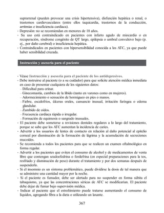 suprarrenal (pueden provocar una crisis hipertensiva), disfunción hepática o renal, o
trastornos cardiovasculares (entre ellos taquicardia, trastornos de la conducción,
arritmias e insuficiencia cardiaca).
• Depresión: no se recomiendan en menores de 18 años.
• Su uso está contraindicado en pacientes con infarto agudo de miocardio o en
recuperación, síndrome congénito de QT largo, epilepsia o umbral convulsivo bajo (p.
ej., por daño cerebral) o insuficiencia hepática.
• Contraindicados en pacientes con hipersensibilidad conocida a los ATC, ya que puede
haber sensibilidad cruzada.
Instrucción y asesoría para el paciente
• Véase Instrucción y asesoría para el paciente de los antidepresivos.
• Debe instruirse al paciente (o a su cuidador) para que solicite atención médica inmediata
en caso de presentar cualquiera de los siguientes datos:
– Dificultad para orinar.
– Ginecomastia, cambios de la libido (tanto en varones como en mujeres).
– Adormecimiento o sensación de hormigueo en pies o manos.
– Fiebre, escalofríos, úlceras orales, cansancio inusual, irritación faríngea o edema
glandular.
– Zumbido de oídos.
– Frecuencia cardiaca rápida o irregular.
– Formación de equimosis o sangrado inusuales.
• El paciente debe someterse a revisiones dentales regulares a lo largo del tratamiento,
porque se sabe que los ATC aumentan la incidencia de caries.
• Advertir a los usuarios de lentes de contacto en relación al daño potencial al epitelio
corneal por disminución de la formación de lágrima y la acumulación de secreciones
mucoides.
• Se recomienda a todos los pacientes para que se realicen un examen oftalmológico en
forma regular.
• Advertir a los pacientes que eviten el consumo de alcohol y de medicamentos de venta
libre que contengan seudoefedrina o fenilefrina (en especial preparaciones para la tos,
resfriado y disminución de peso) durante el tratamiento y por dos semanas después de
suspenderlo.
• Si el insomnio es un síntoma problemático, puede dividirse la dosis de tal manera que
se administre una cantidad mayor por la noche.
• Si el paciente es fumador, debe ser alertado para no suspender en forma súbita el
tabaquismo, ya que las concentraciones séricas de ATC se modificarían. El paciente
debe dejar de fumar bajo supervisión médica.
• Indicar al paciente que el estreñimiento puede tratarse aumentando el consumo de
líquidos, agregando fibra a la dieta o utilizando un laxante.
367
ERRNVPHGLFRVRUJ
 
