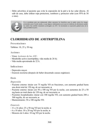 • Debe advertirse al paciente que evite la exposición de la piel a la luz solar directa. Al
salir de casa, debe utilizar ropa protectora, sombrero y protector solar (con FPS de 30
o más).
Si se consideran para una embarazada, deben sopesarse los beneficios para la madre contra los riesgos
potenciales para el recién nacido, ya que algunos medicamentos provocan un síndrome de abstinencia cuando
las madres han recibido tratamiento prolongado con ATC. Se recomienda su suspensión gradual antes de la
fecha probable de parto.
CLORHIDRATO DE AMITRIPTILINA
Presentaciones
Tabletas: 10, 25 y 50 mg.
Acciones
• Véase Acciones de los ATC.
• Metabolito activo (nortriptilina; vida media de 26 h).
• Vida media aproximada de 22 h.
Indicaciones
• Depresión mayor.
• Enuresis nocturna (después de haber descartado causas orgánicas).
Dosis
Depresión
• Paciente externo: iniciar con 75 mg/día VO en fracciones, con aumento gradual hasta
una dosis total de 150 mg, de ser necesario; o
• Paciente externo: iniciar con 50 a 100 mg VO por la noche, con aumentos de 25 a 50
mg hasta un total diario de 150 mg, de ser necesario; o
• Pacientes hospitalizados: iniciar con 100 mg/día VO, con aumento gradual hasta 200 a
300 mg/día, de ser necesario; o
• Mantenimiento: 50 a 100 mg/día VO.
Enuresis
• 11 a 16 años: 25 a 50 mg VO por la noche; o
• 6 a 10 años: 10 a 20 mg VO por la noche; o
• Menores de 6 años: 10 mg VO por la noche.
368
ERRNVPHGLFRVRUJ
 