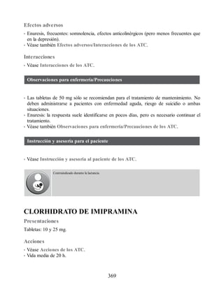 Efectos adversos
• Enuresis, frecuentes: somnolencia, efectos anticolinérgicos (pero menos frecuentes que
en la depresión).
• Véase también Efectos adversos/Interacciones de los ATC.
Interacciones
• Véase Interacciones de los ATC.
Observaciones para enfermería/Precauciones
• Las tabletas de 50 mg sólo se recomiendan para el tratamiento de mantenimiento. No
deben administrarse a pacientes con enfermedad aguda, riesgo de suicidio o ambas
situaciones.
• Enuresis: la respuesta suele identificarse en pocos días, pero es necesario continuar el
tratamiento.
• Véase también Observaciones para enfermería/Precauciones de los ATC.
Instrucción y asesoría para el paciente
• Véase Instrucción y asesoría al paciente de los ATC.
Contraindicado durante la lactancia.
CLORHIDRATO DE IMIPRAMINA
Presentaciones
Tabletas: 10 y 25 mg.
Acciones
• Véase Acciones de los ATC.
• Vida media de 20 h.
369
ERRNVPHGLFRVRUJ
 