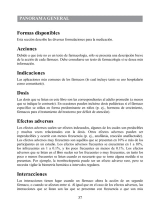 PANORAMA GENERAL
Formas disponibles
Esta sección describe las diversas formulaciones para la medicación.
Acciones
Debido a que éste no es un texto de farmacología, sólo se presenta una descripción breve
de la acción de cada fármaco. Debe consultarse un texto de farmacología si se desea más
información.
Indicaciones
Las aplicaciones más comunes de los fármacos (lo cual incluye tanto su uso hospitalario
como comunitario).
Dosis
Las dosis que se listan en este libro son las correspondientes al adulto promedio (a menos
que se indique lo contrario). En ocasiones pueden incluirse dosis pediátricas si el fármaco
específico se utiliza en forma predominante en niños (p. ej., hormona de crecimiento,
fármacos para el tratamiento del trastorno por déficit de atención).
Efectos adversos
Los efectos adversos suelen ser efectos indeseados, algunos de los cuales son predecibles
y muchas veces relacionados con la dosis. Otros efectos adversos pueden ser
impredecibles y ocurrir con menos frecuencia (p. ej., anafilaxia, reacción anafilactoide).
Los efectos adversos muy frecuentes son aquéllos que se presentan en 10% o más de los
participantes en un estudio. Los efectos adversos frecuentes se encuentran en 1 a 10%,
los infrecuentes en 1 a 0.1%, y los poco frecuentes en menos de 0.1%. Los efectos
adversos que se listan en el libro suelen ser los frecuentes o muy frecuentes, en tanto los
poco o menos frecuentes se listan cuando es necesario que se tome alguna medida si se
presentan. Por ejemplo, la trombocitopenia puede ser un efecto adverso raro, pero se
necesita vigilar la biometría hemática a intervalos regulares.
Interacciones
Las interacciones tienen lugar cuando un fármaco altera la acción de un segundo
fármaco, o cuando se afectan entre si. Al igual que en el caso de los efectos adversos, las
interacciones que se listan son las que se presentan con frecuencia o que son más
37
ERRNVPHGLFRVRUJ
 