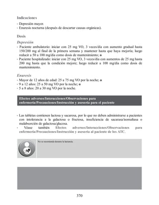 Indicaciones
• Depresión mayor.
• Enuresis nocturna (después de descartar causas orgánicas).
Dosis
Depresión
• Paciente ambulatorio: iniciar con 25 mg VO, 3 veces/día con aumento gradual hasta
150/200 mg al final de la primera semana y mantener hasta que haya mejoría; luego
reducir a 50 a 100 mg/día como dosis de mantenimiento; o
• Paciente hospitalizado: iniciar con 25 mg VO, 3 veces/día con aumentos de 25 mg hasta
200 mg hasta que la condición mejore; luego reducir a 100 mg/día como dosis de
mantenimiento.
Enuresis
• Mayor de 12 años de edad: 25 a 75 mg VO por la noche; o
• 9 a 12 años: 25 a 50 mg VO por la noche; o
• 5 a 8 años: 20 a 30 mg VO por la noche.
Efectos adversos/Interacciones/Observaciones para
enfermería/Precauciones/Instrucción y asesoría para el paciente
• Las tabletas contienen lactosa y sacarosa, por lo que no deben administrarse a pacientes
con intolerancia a la galactosa o fructosa, insuficiencia de sacarasa/isomaltasa o
malabsorción de galactosa/glucosa.
• Véase también Efectos adversos/Interacciones/Observaciones para
enfermería/Precauciones/Instrucción y asesoría al paciente de los ATC.
No se recomienda durante la lactancia.
370
ERRNVPHGLFRVRUJ
 