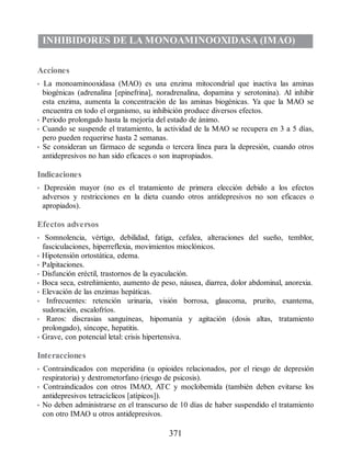 INHIBIDORES DE LA MONOAMINOOXIDASA (IMAO)
Acciones
• La monoaminooxidasa (MAO) es una enzima mitocondrial que inactiva las aminas
biogénicas (adrenalina [epinefrina], noradrenalina, dopamina y serotonina). Al inhibir
esta enzima, aumenta la concentración de las aminas biogénicas. Ya que la MAO se
encuentra en todo el organismo, su inhibición produce diversos efectos.
• Periodo prolongado hasta la mejoría del estado de ánimo.
• Cuando se suspende el tratamiento, la actividad de la MAO se recupera en 3 a 5 días,
pero pueden requerirse hasta 2 semanas.
• Se consideran un fármaco de segunda o tercera línea para la depresión, cuando otros
antidepresivos no han sido eficaces o son inapropiados.
Indicaciones
• Depresión mayor (no es el tratamiento de primera elección debido a los efectos
adversos y restricciones en la dieta cuando otros antidepresivos no son eficaces o
apropiados).
Efectos adversos
• Somnolencia, vértigo, debilidad, fatiga, cefalea, alteraciones del sueño, temblor,
fasciculaciones, hiperreflexia, movimientos mioclónicos.
• Hipotensión ortostática, edema.
• Palpitaciones.
• Disfunción eréctil, trastornos de la eyaculación.
• Boca seca, estreñimiento, aumento de peso, náusea, diarrea, dolor abdominal, anorexia.
• Elevación de las enzimas hepáticas.
• Infrecuentes: retención urinaria, visión borrosa, glaucoma, prurito, exantema,
sudoración, escalofríos.
• Raros: discrasias sanguíneas, hipomanía y agitación (dosis altas, tratamiento
prolongado), síncope, hepatitis.
• Grave, con potencial letal: crisis hipertensiva.
Interacciones
• Contraindicados con meperidina (u opioides relacionados, por el riesgo de depresión
respiratoria) y dextrometorfano (riesgo de psicosis).
• Contraindicados con otros IMAO, ATC y moclobemida (también deben evitarse los
antidepresivos tetracíclicos [atípicos]).
• No deben administrarse en el transcurso de 10 días de haber suspendido el tratamiento
con otro IMAO u otros antidepresivos.
371
ERRNVPHGLFRVRUJ
 