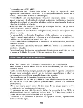 • Contraindicados con ISRS o IRSN.
• Contraindicados con carbamacepina debido al riesgo de hiperpirexia, crisis
hipertensivas, convulsiones o todas ellas. Los IMAO deben suspenderse durante por lo
menos 2 semanas antes de iniciar la carbamacepina.
• Contraindicados con simpaticomiméticos incluyendo anestésicos locales o cocaína
cuando se agregan a la adrenalina (epinefrina), anfetaminas, metilfenidato, dopamina,
adrenalina (epinefrina), noradrenalina, efedrina, metildopa sesquihidratada, levodopa,
triptofano, fenilalanina y 1-tiroxina.
• Contraindicados con alimentos y bebidas que contengan tiramina , ya que causan
“reacción al queso” (véase el Glosario).
• No se recomiendan con alcohol ni dextropropoxifeno, al causar una depresión más
intensa en el SNC.
• No recomendados con dosis altas de cafeína, o bebidas o alimentos que la contengan.
• Sus efectos pueden potenciarse o prolongarse si se administran con barbitúricos. Los
barbitúricos deben administrarse a dosis reducidas.
• Puede ocurrir hipotensión exagerada si se administran con antihipertensivos, incluyendo
diuréticos tiazídicos.
• Pueden presentarse hipotensión y depresión del SNC más intensas si se administran con
anestésicos inhalados.
• Aumento del riesgo de síndrome serotoninérgico si se administra sumatriptán con o en
el transcurso de 14 días del uso de IMAO, por lo que esto debe evitarse.
Observaciones para enfermería/Precauciones
• Véase Observaciones para enfermería/Precauciones de los antidepresivos.
• Debe medirse la presión arterial antes de iniciar el tratamiento y en forma regular
durante el mismo.
• Pueden suprimir el dolor por angina, que advierte la presencia de isquemia al miocardio.
• Pueden causar estimulación excesiva en los pacientes esquizofrénicos o inducir en
pacientes con trastorno bipolar un cambio de depresión a manía .
• Descartar el desarrollo de hipoglucemia en pacientes con diabetes.
• En términos generales, los ATC y los ISRS no deben administrarse en el transcurso de
10 a 14 días del uso de IMAO (permitir que transcurran 5 semanas si se administran
con fluoxetina).
• Deben suspenderse cuando menos 10 días antes de una cirugía electiva u otros
procedimientos que requieran anestesia general.
• El tratamiento de una crisis hipertensiva incluye la suspensión de los IMAO, la
administración de 5 mg de fentolamina mediante inyección IV lenta (para disminuir la
presión arterial) y el manejo sintomático de la hiperpirexia.
• Precaución si se administran a pacientes con epilepsia, diabetes, hipertiroidismo,
disfunción renal o angina.
372
ERRNVPHGLFRVRUJ
 