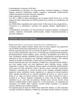 • Contraindicados en mayores de 60 años.
• Contraindicados en pacientes con feocromocitoma, trastornos hepáticos (o función
hepática anormal), insuficiencia cardiaca congestiva, enfermedad cerebrovascular,
cefaleas frecuentes/recurrentes discrasias sanguíneas.
• Vigile la glucemia en pacientes con diabetes.
• Los ATC y ISRS no deben administrarse por lo general dentro de los 10 a 14 días
después de haber administrado los IMAO (permita cinco semanas si se administran con
fluoxetina).
• Los IMAO deben suspenderse por cuando menos 10 días antes de una cirugía electiva.
• Precaución si se administran a pacientes con epilepsia, diabetes, hipertiroidismo y
angina.
• Contraindicados en pacientes con feocromocitoma, trastornos hepáticos, insuficiencia
cardiaca congestiva, enfermedad cerebrovascular, cefaleas frecuentes/recurrentes y
discrasias sanguíneas.
Instrucción y asesoría para el paciente
• Véase Instrucción y asesoría para el paciente de los antidepresivos.
• El paciente debe solicitar atención médica antes de tomar cualquier otra preparación
con los IMAO (incluyendo medicamentos de venta sin receta).
• Instruir al paciente para que evite el consumo de alcohol y los productos de venta libre
(lo que incluye preparaciones para la tos y el resfriado que contengan dextrometorfano,
descongestionantes nasales (tabletas, gotas, aerosoles), formulaciones para fiebre del
heno o problemas sinusales, inhaladores para asma, formulaciones anorexígenas para la
reducción de peso (o productos que contengan triptofano) durante y dos semanas
después de terminar el tratamiento, a menos que los recomiende el médico.
• Instruir al paciente para que evite alimentos y bebidas que contengan tiramina debido a
que éstos pueden causar una crisis hipertensiva grave (incluyen náusea, cefalea,
taquicardia y síncope). Estos alimentos incluyen quesos (en particular, maduros/añejos,
como queso azul, brie, parmesano, stilton y gruyere), carnes y pescados conservados,
ahumados o encurtidos (p. ej., presas de pesca, caviar, arenque), embutidos (kabana,
pepperoni, salami, salchichas), tocino, vegetales (p. ej., aguacate en extremo maduro),
haba, vegetales encurtidos (p. ej., chucrut), productos de soya (p. ej., salsa de soya),
frutas (p. ej., higos en extremo maduros, plátano, uvas pasa), extractos de carne o
levadura (p. ej., Bonox, Vegemite, condimento en cubos, sopa de bolsa) y bebidas
alcohólicas (p. ej., vino tinto [en particular, Chianti], jerez, cerveza, licores). Estos
alimentos también deben evitarse durante los 14 días posteriores a la suspensión del
tratamiento con IMAO. Debe solicitarse consulta médica inmediata si el paciente
consume alimentos que contienen tiramina.
• Si el paciente deja de tomar los IMAO (bajo supervisión médica), no debe reiniciarse
una dieta normal (con alimentos y bebidas que contengan tiramina) durante 2 semanas
373
ERRNVPHGLFRVRUJ
 