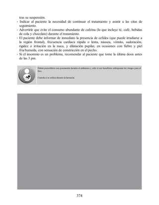 tras su suspensión.
• Indicar al paciente la necesidad de continuar el tratamiento y asistir a las citas de
seguimiento.
• Advertirle que evite el consumo abundante de cafeína (lo que incluye té, café, bebidas
de cola y chocolate) durante el tratamiento.
• El paciente debe informar de inmediato la presencia de cefalea (que puede irradiarse a
la región frontal), frecuencia cardiaca rápida o lenta, náusea, vómito, sudoración,
rigidez o irritación en la nuca, y dilatación pupilar, en ocasiones con fiebre y piel
fría/humeda, con sensación de constricción en el pecho.
• Si el insomnio es un problema, recomendar al paciente que tome la última dosis antes
de las 3 pm.
Deben prescribirse con precaución durante el embarazo y sólo si sus beneficios sobrepasan los riesgos para el
feto.
Cautela si se utiliza durante la lactancia.
374
ERRNVPHGLFRVRUJ
 