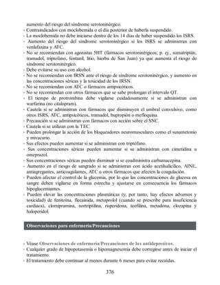 aumento del riesgo del síndrome serotoninérgico.
• Contraindicados con moclobemida o el día posterior de haberla suspendido.
• La moclobemida no debe iniciarse dentro de los 14 días de haber suspendido los ISRS.
• Aumento del riesgo del síndrome serotoninérgico si los ISRS se administran con
venlafaxina y ATC.
• No se recomiendan con agonistas 5HT (fármacos serotoninérgicos; p. ej., sumatriptán,
tramadol, triptofano, fentanil, litio, hierba de San Juan) ya que aumenta el riesgo de
síndrome serotoninérgico.
• Debe evitarse su uso con alcohol.
• No se recomiendan con IRSN ante el riesgo de síndrome serotoninérgico, y aumento en
las concentraciones séricas y la toxicidad de los IRSN.
• No se recomiendan con ATC o fármacos antipsicóticos.
• No se recomiendan con otros fármacos que se sabe prolongan el intervalo QT.
• El tiempo de protrombina debe vigilarse cuidadosamente si se administran con
warfarina (no citalopram).
• Cautela si se administran con fármacos que disminuyen el umbral convulsivo, como
otros ISRS, ATC, antipsicóticos, tramadol, bupropión o mefloquina.
• Precaución si se administran con fármacos con acción sobre el SNC.
• Cautela si se utilizan con la TEC.
• Pueden prolongar la acción de los bloqueadores neuromusculares como el suxametonio
y mivacurio.
• Sus efectos pueden aumentar si se administran con triptófano.
• Sus concentraciones séricas pueden aumentar si se administran con cimetidina u
omeprazol.
• Sus concentraciones séricas pueden disminuir si se coadministra carbamacepina.
• Aumento en el riesgo de sangrado si se administran con ácido acetilsalicílico, AINE,
antiagregantes, anticoagulantes, ATC u otros fármacos que afecten la coagulación.
• Pueden afectar el control de la glucemia, por lo que las concentraciones de glucosa en
sangre deben vigilarse en forma estrecha y ajustarse en consecuencia los fármacos
hipoglucemiantes.
• Pueden elevar las concentraciones plasmáticas (y, por tanto, hay efectos adversos y
toxicidad) de fenitoína, flecainida, metoprolol (cuando se prescribe para insuficiencia
cardiaca), clomipramina, nortriptilina, risperidona, teofilina, metadona, clozapina y
haloperidol.
Observaciones para enfermería/Precauciones
• Véase Observaciones de enfermería/Precauciones de los antidepresivos.
• Cualquier grado de hipopotasemia o hipomagnesemia debe corregirse antes de iniciar el
tratamiento.
• El tratamiento debe continuar al menos durante 6 meses para evitar recaídas.
376
ERRNVPHGLFRVRUJ
 