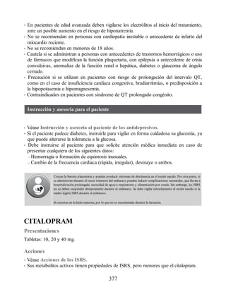 • En pacientes de edad avanzada deben vigilarse los electrólitos al inicio del tratamiento,
ante un posible aumento en el riesgo de hiponatremia.
• No se recomiendan en personas con cardiopatía inestable o antecedente de infarto del
miocardio reciente.
• No se recomiendan en menores de 18 años.
• Cautela si se administran a personas con antecedentes de trastornos hemorrágicos o uso
de fármacos que modifican la función plaquetaria, con epilepsia o antecedente de crisis
convulsivas, anomalías de la función renal o hepática, diabetes o glaucoma de ángulo
cerrado.
• Precaución si se utilizan en pacientes con riesgo de prolongación del intervalo QT,
como en el caso de insuficiencia cardiaca congestiva, bradiarritmias, o predisposición a
la hipopotasemia o hipomagnesemia.
• Contraindicados en pacientes con síndrome de QT prolongado congénito.
Instrucción y asesoría para el paciente
• Véase Instrucción y asesoría al paciente de los antidepresivos.
• Si el paciente padece diabetes, instruirle para vigilar en forma cuidadosa su glucemia, ya
que puede alterarse la tolerancia a la glucosa.
• Debe instruirse al paciente para que solicite atención médica inmediata en caso de
presentar cualquiera de los siguientes datos:
– Hemorragia o formación de equimosis inusuales.
– Cambio de la frecuencia cardiaca (rápida, irregular), desmayo o ambos.
Cruzan la barrera placentaria y pueden producir síntomas de abstinencia en el recién nacido. Por otra parte, si
se administran durante el tercer trimestre del embarazo pueden inducir complicaciones neonatales, que llevan a
hospitalización prolongada, necesidad de apoyo respiratorio y alimentación por sonda. Sin embargo, los ISRS
no se deben suspender abruptamente durante el embarazo. Se debe vigilar estrechamente al recién nacido si la
madre ingirió ISRS durante el embarazo.
Se excretan en la leche materna, por lo que no se recomiendan durante la lactancia.
CITALOPRAM
Presentaciones
Tabletas: 10, 20 y 40 mg.
Acciones
• Véase Acciones de los ISRS.
• Sus metabolitos activos tienen propiedades de ISRS, pero menores que el citalopram.
377
ERRNVPHGLFRVRUJ
 