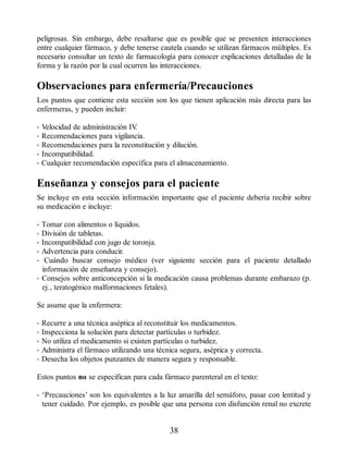 peligrosas. Sin embargo, debe resaltarse que es posible que se presenten interacciones
entre cualquier fármaco, y debe tenerse cautela cuando se utilizan fármacos múltiples. Es
necesario consultar un texto de farmacología para conocer explicaciones detalladas de la
forma y la razón por la cual ocurren las interacciones.
Observaciones para enfermería/Precauciones
Los puntos que contiene esta sección son los que tienen aplicación más directa para las
enfermeras, y pueden incluir:
• Velocidad de administración IV
.
• Recomendaciones para vigilancia.
• Recomendaciones para la reconstitución y dilución.
• Incompatibilidad.
• Cualquier recomendación específica para el almacenamiento.
Enseñanza y consejos para el paciente
Se incluye en esta sección información importante que el paciente debería recibir sobre
su medicación e incluye:
• Tomar con alimentos o líquidos.
• División de tabletas.
• Incompatibilidad con jugo de toronja.
• Advertencia para conducir.
• Cuándo buscar consejo médico (ver siguiente sección para el paciente detallado
información de enseñanza y consejo).
• Consejos sobre anticoncepción si la medicación causa problemas durante embarazo (p.
ej., teratogénico malformaciones fetales).
Se asume que la enfermera:
• Recurre a una técnica aséptica al reconstituir los medicamentos.
• Inspecciona la solución para detectar partículas o turbidez.
• No utiliza el medicamento si existen partículas o turbidez.
• Administra el fármaco utilizando una técnica segura, aséptica y correcta.
• Desecha los objetos punzantes de manera segura y responsable.
Estos puntos no se especifican para cada fármaco parenteral en el texto:
• ‘Precauciones’ son los equivalentes a la luz amarilla del semáforo, pasar con lentitud y
tener cuidado. Por ejemplo, es posible que una persona con disfunción renal no excrete
38
ERRNVPHGLFRVRUJ
 