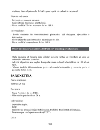 continuar hasta el primer día del ciclo, para repetir en cada ciclo menstrual.
Efectos adversos
• Frecuentes: exantema, urticaria.
• Raros: alergia, reacciones anafilácticas.
• Véase también Efectos adversos de los ISRS.
Interacciones
• Puede aumentar las concentraciones plasmáticas del diacepam, alprazolam e
imipramina.
• Puede alterar las concentraciones plasmáticas del litio.
• Véase también Interacciones de los ISRS.
Observaciones para enfermería/Instrucción y asesoría para el paciente
• Debe instruirse al paciente para solicitar asesoría médica de inmediato en caso de
desarrollar exantema o ronchas.
• Advertir al paciente que degluta la cápsula entera o disuelva las tabletas en 100 mL de
agua.
• Véanse también Observaciones para enfermería/Instrucción y asesoría para el
paciente de los ISRS.
PAROXETINA
Presentaciones
Tabletas: 20 mg.
Acciones
• Véase Acciones de los ISRS.
• Vida media aproximada de 24 h.
Indicaciones
• Depresión mayor.
• TOC.
• Trastorno de ansiedad social (fobia social), trastorno de ansiedad generalizada.
• Trastorno por estrés postraumático (TEPT).
Dosis
380
ERRNVPHGLFRVRUJ
 