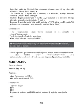 • Depresión: iniciar con 20 mg/día VO, y aumentar, si es necesario, 10 mg a intervalos
semanales (máximo diario, 50 mg); o
• TOC: iniciar con 20 mg/día VO, y aumentar, si es necesario, 10 mg a intervalos
semanales (máximo diario, 60 mg); o
• Trastorno de pánico: iniciar con 10 mg/día VO, y aumentar, si es necesario, 10 mg a
intervalos semanales (máximo diario, 60 mg); o
• Trastorno de ansiedad social/fobia social, ansiedad y TEPT: iniciar con 20 mg/día VO,
y si es necesario aumentar 10 mg semanales (máximo diario, 50 mg).
Interacciones
• Sus concentraciones séricas pueden disminuir si se administra con
ritonavir/fosamprenavir.
• Puede disminuir la eficacia del tamoxifeno.
• Véase también Interacciones de los ISRS.
Efectos adversos/Observaciones para enfermería/Precauciones/Instrucción y
asesoría para el paciente
• Indicar al paciente que las tabletas deben deglutirse enteras, no masticarse ni triturarse.
• Véase también Efectos adversos/Observaciones para
enfermería/Precauciones/Instrucción y asesoría para el paciente de los ISRS.
SERTRALINA
Presentaciones
Tabletas: 50 y 100 mg.
Acciones
• Véase Acciones de los ISRS.
• Vida media aproximada de 24 h.
Indicaciones
• Depresión mayor.
• TOC.
• TDP.
• Trastorno de ansiedad social (fobia social), trastorno de ansiedad generalizada.
Dosis
381
ERRNVPHGLFRVRUJ
 
