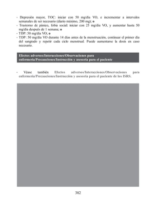 • Depresión mayor, TOC: iniciar con 50 mg/día VO, e incrementar a intervalos
semanales de ser necesario (diario máximo, 200 mg); o
• Trastorno de pánico, fobia social: iniciar con 25 mg/día VO, y aumentar hasta 50
mg/día después de 1 semana; o
• TDP: 50 mg/día VO; o
• TDP: 50 mg/día VO durante 14 días antes de la menstruación, continuar el primer día
del sangrado y repetir cada ciclo menstrual. Puede aumentarse la dosis en caso
necesario.
Efectos adversos/Interacciones/Observaciones para
enfermería/Precauciones/Instrucción y asesoría para el paciente
• Véase también Efectos adversos/Interacciones/Observaciones para
enfermería/Precauciones/Instrucción y asesoría para el paciente de los ISRS.
382
ERRNVPHGLFRVRUJ
 