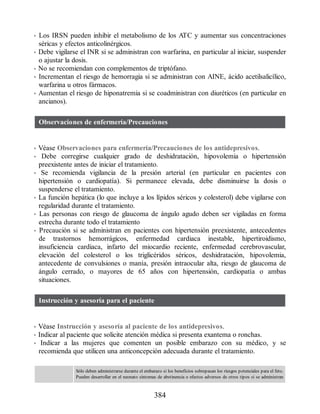 • Los IRSN pueden inhibir el metabolismo de los ATC y aumentar sus concentraciones
séricas y efectos anticolinérgicos.
• Debe vigilarse el INR si se administran con warfarina, en particular al iniciar, suspender
o ajustar la dosis.
• No se recomiendan con complementos de triptófano.
• Incrementan el riesgo de hemorragia si se administran con AINE, ácido acetilsalicílico,
warfarina u otros fármacos.
• Aumentan el riesgo de hiponatremia si se coadministran con diuréticos (en particular en
ancianos).
Observaciones de enfermería/Precauciones
• Véase Observaciones para enfermería/Precauciones de los antidepresivos.
• Debe corregirse cualquier grado de deshidratación, hipovolemia o hipertensión
preexistente antes de iniciar el tratamiento.
• Se recomienda vigilancia de la presión arterial (en particular en pacientes con
hipertensión o cardiopatía). Si permanece elevada, debe disminuirse la dosis o
suspenderse el tratamiento.
• La función hepática (lo que incluye a los lípidos séricos y colesterol) debe vigilarse con
regularidad durante el tratamiento.
• Las personas con riesgo de glaucoma de ángulo agudo deben ser vigiladas en forma
estrecha durante todo el tratamiento
• Precaución si se administran en pacientes con hipertensión preexistente, antecedentes
de trastornos hemorrágicos, enfermedad cardiaca inestable, hipertiroidismo,
insuficiencia cardiaca, infarto del miocardio reciente, enfermedad cerebrovascular,
elevación del colesterol o los triglicéridos séricos, deshidratación, hipovolemia,
antecedente de convulsiones o manía, presión intraocular alta, riesgo de glaucoma de
ángulo cerrado, o mayores de 65 años con hipertensión, cardiopatía o ambas
situaciones.
Instrucción y asesoría para el paciente
• Véase Instrucción y asesoría al paciente de los antidepresivos.
• Indicar al paciente que solicite atención médica si presenta exantema o ronchas.
• Indicar a las mujeres que comenten un posible embarazo con su médico, y se
recomienda que utilicen una anticoncepción adecuada durante el tratamiento.
Sólo deben administrarse durante el embarazo si los beneficios sobrepasan los riesgos potenciales para el feto.
Pueden desarrollar en el neonato síntomas de abstinencia o efectos adversos de otros tipos si se administran
384
ERRNVPHGLFRVRUJ
 