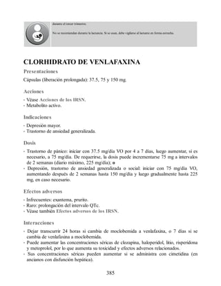 durante el tercer trimestre.
No se recomiendan durante la lactancia. Si se usan, debe vigilarse al lactante en forma estrecha.
CLORHIDRATO DE VENLAFAXINA
Presentaciones
Cápsulas (liberación prolongada): 37.5, 75 y 150 mg.
Acciones
• Véase Acciones de los IRSN.
• Metabolito activo.
Indicaciones
• Depresión mayor.
• Trastorno de ansiedad generalizada.
Dosis
• Trastorno de pánico: iniciar con 37.5 mg/día VO por 4 a 7 días, luego aumentar, si es
necesario, a 75 mg/día. De requerirse, la dosis puede incrementarse 75 mg a intervalos
de 2 semanas (diario máximo, 225 mg/día); o
• Depresión, trastorno de ansiedad generalizada o social: iniciar con 75 mg/día VO,
aumentando después de 2 semanas hasta 150 mg/día y luego gradualmente hasta 225
mg, en caso necesario.
Efectos adversos
• Infrecuentes: exantema, prurito.
• Raro: prolongación del intervalo QTc.
• Véase también Efectos adversos de los IRSN.
Interacciones
• Dejar transcurrir 24 horas si cambia de moclobemida a venlafaxina, o 7 días si se
cambia de venlafaxina a moclobemida.
• Puede aumentar las concentraciones séricas de clozapina, haloperidol, litio, risperidona
y metoprolol, por lo que aumenta su toxicidad y efectos adversos relacionados.
• Sus concentraciones séricas pueden aumentar si se administra con cimetidina (en
ancianos con disfunción hepática).
385
ERRNVPHGLFRVRUJ
 